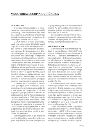 49
INTRODUCCIÓN
El alto desarrollo alcanzado en la instru-
mentación vídeo-endoscópica ha permitido
que la cirugía torácica vídeo-asistida (CTVA)
sea, actualmente, una técnica ampliamente
utilizada en el diagnóstico y tratamiento de
muchos procesos que afectan al tórax.
La CTVA deriva de la clásica toracoscopia,
usada en la primera mitad del siglo XX para el
diagnóstico de las enfermedades pleurales y
para facilitar la colapsoterapia en la tubercu-
losis pulmonar. En las cuatro primeras déca-
das de la segunda mitad del siglo pasado, las
indicaciones de la toracoscopia se ampliaron
progresivamente al diagnóstico de las enfer-
medades que afectan al tórax en su conjunto
–cavidad pleural, pericardio, mediastino y dia-
fragma-, al desbridamiento mecánico de la cavi-
dad pleural, a la toma de biopsias pulmonares
y a la realización de pleurodesis mediante insu-
flación de talco(1). Es a partir de 1990, tras el
éxito de la colecistectomía laparoscópica, cuan-
do la CTVA cobra auténtico auge y se utiliza efi-
cazmente en numerosos procesos quirúrgicos
que antes requerían una toracotomía abierta.
La meta de la CTVA es reducir el trauma-
tismo quirúrgico, disminuir el dolor posto-
peratorio y otras complicaciones derivadas de
la toracotomía, sin comprometer la eficacia
diagnóstica y terapéutica que se derivaría de
una toracotomía abierta. Numerosos autores
han demostrado que la CTVA disminuye la
tasa de complicaciones relacionadas con el
dolor postoperatorio, la discapacidad funcio-
nal, la estancia hospitalaria, la necesidad de
cuidados intensivos postoperatorios, el coste
y el porcentaje de arritmias cardiacas post-
quirúrgicas, aumentando en cambio la satis-
facción del paciente(2-8).
Otra ventaja de la CTVA es que el resto del
personal del quirófano puede observar las imá-
genes magnificadas del campo quirúrgico, por
lo que pueden ayudar más eficientemente al
cirujano. Por último, toda la intervención pue-
de quedar grabada, con todas las implicacio-
nes que de ello se derivan.
En este capítulo revisaremos la instru-
mentación, los principios técnicos, las indica-
ciones en patología pleural, las contraindica-
ciones y las complicaciones de la CTVA.
INSTRUMENTACIÓN
El toracoscopio (T) más utilizado es el rígi-
do de 10 mm de diámetro y óptica de 0º, con
un canal de biopsia -canal instrumental- de 5
mm. Este T -T operativo- permite biopsiar las
lesiones pleurales y desbridar el espacio pleu-
ral, además de otras maniobras más comple-
jas que escapan al contenido de este capítulo.
Todo ello puede realizarse mediante una úni-
ca vía de acceso intercostal. Los T con óptica
angulada no son imprescindibles si se elige
bien el sitio de inserción, pero pueden ser úti-
les en determinadas circunstancias. Los T fle-
xibles y semiflexibles no son recomendables,
ya que con ellos la orientación espacial no es
sencilla. (Fig. 11).
Actualmente suele utilizarse una vídeo-
cámara digital de tres chips, dotada de zoom
y monitores de alta resolución, que ofrecen
imágenes extraordinariamente nítidas. Es
aconsejable disponer de al menos dos moni-
tores, para que los cirujanos no tengan que
adoptar posiciones poco ergonómicas duran-
te la intervención. El equipo se completa con
un grabador de vídeo y, a veces, con una
impresora fotográfica (Fig. 12).
Existen tres modalidades de coagulación
tisular aplicables a la CTVA: electro-cauterio,
ultrasonidos y LASER. El electro-cauterio pue-
de ser monopolar -que es el usado normal-
mente para la disección y coagulación, al igual
que en la cirugía abierta- o bipolar, indicado
en la patología cercana a la médula espinal,
VIDEOTORACOSCOPIA QUIRÚRGICA
Pleura 224p 9/7/13 10:22 Página 49
 