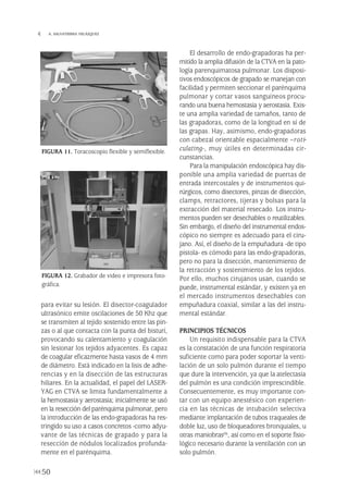 para evitar su lesión. El disector-coagulador
ultrasónico emite oscilaciones de 50 Khz que
se transmiten al tejido sostenido entre las pin-
zas o al que contacta con la punta del bisturí,
provocando su calentamiento y coagulación
sin lesionar los tejidos adyacentes. Es capaz
de coagular eficazmente hasta vasos de 4 mm
de diámetro. Está indicado en la lisis de adhe-
rencias y en la disección de las estructuras
hiliares. En la actualidad, el papel del LASER-
YAG en CTVA se limita fundamentalmente a
la hemostasia y aerostasia; inicialmente se usó
en la resección del parénquima pulmonar, pero
la introducción de las endo-grapadoras ha res-
tringido su uso a casos concretos -como adyu-
vante de las técnicas de grapado y para la
resección de nódulos localizados profunda-
mente en el parénquima.
El desarrollo de endo-grapadoras ha per-
mitido la amplia difusión de la CTVA en la pato-
logía parenquimatosa pulmonar. Los disposi-
tivos endoscópicos de grapado se manejan con
facilidad y permiten seccionar el parénquima
pulmonar y cortar vasos sanguíneos procu-
rando una buena hemostasia y aerostasia. Exis-
te una amplia variedad de tamaños, tanto de
las grapadoras, como de la longitud en sí de
las grapas. Hay, asimismo, endo-grapadoras
con cabezal orientable espacialmente –roti-
culating-, muy útiles en determinadas cir-
cunstancias.
Para la manipulación endoscópica hay dis-
ponible una amplia variedad de puertas de
entrada intercostales y de instrumentos qui-
rúrgicos, como disectores, pinzas de disección,
clamps, retractores, tijeras y bolsas para la
extracción del material resecado. Los instru-
mentos pueden ser desechables o reutilizables.
Sin embargo, el diseño del instrumental endos-
cópico no siempre es adecuado para el ciru-
jano. Así, el diseño de la empuñadura -de tipo
pistola- es cómodo para las endo-grapadoras,
pero no para la disección, mantenimiento de
la retracción y sostenimiento de los tejidos.
Por ello, muchos cirujanos usan, cuando se
puede, instrumental estándar, y existen ya en
el mercado instrumentos desechables con
empuñadura coaxial, similar a las del instru-
mental estándar.
PRINCIPIOS TÉCNICOS
Un requisito indispensable para la CTVA
es la constatación de una función respiratoria
suficiente como para poder soportar la venti-
lación de un solo pulmón durante el tiempo
que dure la intervención, ya que la atelectasia
del pulmón es una condición imprescindible.
Consecuentemente, es muy importante con-
tar con un equipo anestésico con experien-
cia en las técnicas de intubación selectiva
mediante implantación de tubos traqueales de
doble luz, uso de bloqueadores bronquiales, u
otras maniobras(9), así como en el soporte fisio-
lógico necesario durante la ventilación con un
solo pulmón.
50
 A. SALVATIERRA VELÁZQUEZ
FIGURA 11. Toracoscopio flexible y semiflexible.
FIGURA 12. Grabador de video e impresora foto-
gráfica.
Pleura 224p 9/7/13 10:22 Página 50
 