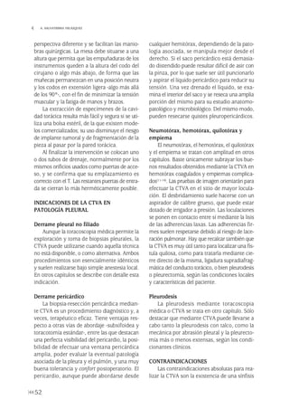 perspectiva diferente y se facilitan las manio-
bras quirúrgicas. La mesa debe situarse a una
altura que permita que las empuñaduras de los
instrumentos queden a la altura del codo del
cirujano o algo más abajo, de forma que las
muñecas permanezcan en una posición neutra
y los codos en extensión ligera -algo más allá
de los 90º-, con el fin de minimizar la tensión
muscular y la fatiga de manos y brazos.
La extracción de especímenes de la cavi-
dad torácica resulta más fácil y segura si se uti-
liza una bolsa estéril, de la que existen mode-
los comercializados; su uso disminuye el riesgo
de implante tumoral y de fragmentación de la
pieza al pasar por la pared torácica.
Al finalizar la intervención se colocan uno
o dos tubos de drenaje, normalmente por los
mismos orificios usados como puertas de acce-
so, y se confirma que su emplazamiento es
correcto con el T. Las restantes puertas de entra-
da se cierran lo más herméticamente posible.
INDICACIONES DE LA CTVA EN
PATOLOGÍA PLEURAL
Derrame pleural no filiado
Aunque la toracoscopia médica permite la
exploración y toma de biopsias pleurales, la
CTVA puede utilizarse cuando aquella técnica
no está disponible, o como alternativa. Ambos
procedimientos son esencialmente idénticos
y suelen realizarse bajo simple anestesia local.
En otros capítulos se describe con detalle esta
indicación.
Derrame pericárdico
La biopsia-resección pericárdica median-
te CTVA es un procedimiento diagnóstico y, a
veces, terapéutico eficaz. Tiene ventajas res-
pecto a otras vías de abordaje -subxifoidea y
toracotomía estándar-, entre las que destacan
una perfecta visibilidad del pericardio, la posi-
bilidad de efectuar una ventana pericárdica
amplia, poder evaluar la eventual patología
asociada de la pleura y el pulmón, y una muy
buena tolerancia y confort postoperatorio. El
pericardio, aunque puede abordarse desde
cualquier hemitórax, dependiendo de la pato-
logía asociada, se manipula mejor desde el
derecho. Si el saco pericárdico está demasia-
do distendido puede resultar difícil de asir con
la pinza, por lo que suele ser útil puncionarlo
y aspirar el líquido pericárdico para reducir su
tensión. Una vez drenado el líquido, se exa-
mina el interior del saco y se reseca una amplia
porción del mismo para su estudio anatomo-
patológico y microbiológico. Del mismo modo,
pueden resecarse quistes pleuropericárdicos.
Neumotórax, hemotórax, quilotórax y
empiema
El neumotórax, el hemotórax, el quilotórax
y el empiema se tratan con amplitud en otros
capítulos. Baste únicamente subrayar los bue-
nos resultados obtenidos mediante la CTVA en
hemotórax coagulados y empiemas complica-
dos(11-14). Las pruebas de imagen orientarán para
efectuar la CTVA en el sitio de mayor locula-
ción. El desbridamiento suele hacerse con un
aspirador de calibre grueso, que puede estar
dotado de irrigador a presión. Las loculaciones
se ponen en contacto entre sí mediante la lisis
de las adherencias laxas. Las adherencias fir-
mes suelen respetarse debido al riesgo de lace-
ración pulmonar. Hay que recalcar también que
la CTVA es muy útil tanto para localizar una fís-
tula quilosa, como para tratarla mediante cie-
rre directo de la misma, ligadura supradiafrag-
mática del conducto torácico, o bien pleurodesis
o pleurectomía, según las condiciones locales
y características del paciente.
Pleurodesis
La pleurodesis mediante toracoscopia
médica o CTVA se trata en otro capítulo. Sólo
destacar que mediante CTVA puede llevarse a
cabo tanto la pleurodesis con talco, como la
mecánica por abrasión pleural y la pleurecto-
mía más o menos extensas, según los condi-
cionantes clínicos.
CONTRAINDICACIONES
Las contraindicaciones absolutas para rea-
lizar la CTVA son la existencia de una sínfisis
52
 A. SALVATIERRA VELÁZQUEZ
Pleura 224p 9/7/13 10:23 Página 52
 