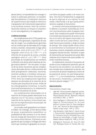 pleural densa, la imposibilidad de conseguir o
tolerar la atelectasia pulmonar, la inestabili-
dad hemodinámica y la alteración restrictiva
de la pared torácica que impida la inserción y
manipulación del instrumental (especialmen-
te las escoliosis severas). Entre las contrain-
dicaciones relativas se incluyen el tratamien-
to con anticoagulantes y la coagulopatía.
COMPLICACIONES
Las complicaciones de la CTVA pueden cla-
sificarse como generales y específicas de este
tipo de cirugía. Las complicaciones generales
son las mismas que las derivadas de la cirugía
torácica estándar, destacando la fuga aérea
persistente -entre el 0,9 y el 6,7%(4,15-19)-, el
sangrado -entre el 0,4 y el 1,9%(4,15-19)-, y la
infección de las puertas de acceso o heridas
quirúrgicas -entre el 1 y el 1,9%(4,15,17)-. Estos
porcentajes de complicaciones son similares
o inferiores a los de las series históricas de ciru-
gía torácica abierta(20). Por otra parte, la mayo-
ría de las series encuentran que las complica-
ciones derivadas directa o indirectamente del
dolor postoperatorio -atelectasia, neumonía,
arritmias cardiacas y trombosis venosa pro-
funda- son también menos frecuentes tras
CTVA. Entre las complicaciones específicas
destacan las derivadas de la inserción de los
trócares para las puertas de acceso, el fallo de
las endo-grapadoras mecánicas, la neuritis
intercostal postoperatoria y la implantación
tumoral en las puertas de acceso.
Las complicaciones relacionadas con la
inserción de trócares pueden disminuirse si se
observan con el T los sitios y maniobras de
inserción de las mismos y si los trócares usa-
dos son los específicos para toracoscopia -de
punta semirroma(21).
Las actuales endo-grapadoras son bastan-
te fiables. Sin embargo, se han descrito fallos
de sutura, ocasionalmente catastróficos. La
posibilidad de fallo aumenta si en las manio-
bras de recarga del instrumento no se tienen
en cuenta ciertos factores. El primero es ase-
gurarse de que el yunque y la bisagra del meca-
nismo que constituye la grapadora se encuen-
tran libres de grapas usadas o de restos tisu-
lares. Otro factor fundamental es asegurarse
de que la carga que se va a reponer no está
usada o deteriorada y de que queda perfec-
tamente acoplada al instrumento.
La neuritis intercostal postoperatoria sue-
le deberse a la presión mantenida por el tro-
car o los instrumentos sobre el paquete inter-
costal. Esta complicación puede minimizarse
si la incisión para las puertas de acceso se rea-
liza en el centro del espacio intercostal y no
sobre el lecho del arco costal inferior, como
suele hacerse para tunelizar y dirigir los tubos
de drenaje. Este simple detalle técnico facili-
ta enormemente la movilización de los ins-
trumentos y evita la compresión excesiva sobre
el paquete vásculo-nervioso. Asimismo, el paso
de instrumentos por las puertas de acceso debe
realizarse de la manera más suave posible, evi-
tando maniobras bruscas.
La implantación tumoral en las puertas de
acceso es una complicación potencial, pero de
frecuencia casi anecdótica. Los autores que
han revisado esta complicación la asocian con
la extracción de piezas neoplásicas a través de
las puertas de acceso, sin usar bolsas protec-
toras(16,17,22), y con mesoteliomas, metástasis
de sarcomas y melanomas, y presencia de
derrame pleural maligno(16-18,22).
BIBLIOGRAFÍA
Toracocentesis y biopsia ciega
1. Light RW. Thoracocentesis (diagnostic and the-
rapeutic) and pleural biopsy. En: Light RW, ed.
Pleural diseases (4th ed.). Baltimore: Williams
and Wilkins; 2001. p. 358-77.
2. Pérez Rodríguez E, Villena Garrido V, Melchor
Íñiguez R. Derrame pleural. En: De Lucas
Ramos P, Jiménez Ruiz CA, Pérez Rodríguez
E de., eds. Manual de Neumología Clínica.
Madrid: Grupo Luzán; 1999. p. 270-2.
3. Viejo Bañuelos J, Gallo Marín F, García Arroyo
I. Toracocentesis. Biopsia pleural percutánea.
En: Caminero Luna JA y Fernández Fau L, eds.
Manual de Neumología y Cirugía Torácica.
Madrid: Editores médicos SA; 1998. p. 291-302.
4. Rodríguez JC. Punciones. En: Ancic CP, Clark
TJH, Rodríguez-Roisin R, Paredes MR. eds.
53
PROCEDERES DE INTERVENCIÓN EN EL ESTUDIO DE LA ENFERMEDAD PLEURAL. VIDEOTORACOSCOPIA QUIRÚRGICA
Pleura 224p 9/7/13 10:23 Página 53
 