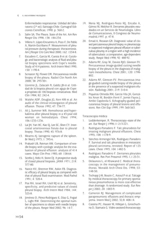 54
 A. SALVATIERRA VELÁZQUEZ
Enfermedades respiratorias: Utilidad del labo-
ratorio (2ª ed.) Santiago-Chile: Camugraf Edi-
ciones Científicas; 1990. p. 360-2.
5. Sahn SA. The Pleura. State of the Art. Am Rev
Respir Dis 1998; 138: 184-234.
6. Villena V, López-Encuentra A, Pozo F, De Pablo
A, Martín-Escribano P. Measurement of pleu-
ral pressure during therapeutic thoracentesis.
Am J Respir Crit Care Med 2000; 162: 1534-8.
7. Escudero C, García M, Cuesta B et al. Cytolo-
gic and bacteriologic analysis of fluid and pleu-
ral biopsy specimens with Cope's needle.
Study of 414 patients. Arch Intern Med 1990;
150: 1190-4.
8. Screaton NJ, Flower DR. Percutaneous needle
biopsy of the pleura. Radiol Clin North Am
2000; 38: 293-301.
9. Llorente JL, Zalacaín R, Galdiz JB et al. Utili-
dad de la biopsia pleural con aguja de Cope:
a propósito de 106 biopsias consecutivas. Med
Clin 1984; 82: 242-4.
10. Walshe ADP, Douglas JG, Kerr KM et al. An
audit of the clinical investigation of pleural
effusion. Thorax 1992; 47: 734-77.
11. Ali J, Summer WR. Hemothorax and hyper-
kalemia after pleural biopsy in a 43-year-old
woman on hemodialysis. Chest 1994;
106:1235-1236.
12. Lai JH, Yan HC, Kao SJ, Lee SC, Shen CY. Inter-
costal arteriovenous fistula due to pleural
biopsy. Thorax 1990; 45: 976-8.
13. Mearns AJ. Iatrogenic rupture of the spleen.
Br Med J 1973; 1: 395-6.
14. Prakash UB, Reiman HM. Comparison of nee-
dle biopsy with cytologic analysis for the eva-
luation of pleural effusion: analysis of 414
cases. Mayo Clin Proc 1985; 60: 158-64.
15. Scerbo J, Keltz H, Stone DJ. A prospective study
of closed pleural biopsies. JAMA 1971; 218:
377-80.
16. Nance KV, Shermer RW, Askin FB. Diagnos-
tic efficacy of pleural biopsy as compared with
that of pleural fluid examination. Mod Pathol
1991; 4: 320-4.
17. Poe RH, Israel RH, Utell MJ et al. Sensitivity,
specificity, and predictive values of closed
pleural biopsy. Arch Intern Med 1984; 144:
325-8.
18. Jiménez D, Pérez-Rodríguez E, Díaz G, Fogué
L, Light RW. Determining the optimal num-
ber of specimens to obtain with needle biopsy
of the pleura. Respir Med 2002; 96: 14-7.
19. Mena MJ, Rodríguez-Nieto MJ, Encabo A,
Gómez M, Melchor R. Derrames pleurales estu-
diados en un Servicio de Neumología. Libro
de Comunicaciones, II Congreso de Neumo-
madrid,1997. p. 47-8.
20. Emad A, Rezaian GR. Diagnostic value of clo-
sed percutaneous pleural biopsy vs pleuroscopy
in suspected malignant pleural effusion or tuber-
culous pleurisy in a region with a high incidence
of tuberculosis: a comparative, age-dependent
study. Respir Med 1998; 92: 488-92.
21. Adams RF, Gray W, Davies RJO, Gleeson FV.
Percutaneous image-guided cutting needle
biopsy of the pleura in the diagnosis of malig-
nant mesothelioma. Chest 2001; 120: 1798-
802.
22. Adams RF, Gleeson FV. Percutaneous ima-
ge-guided cutting-needle biopsy of the pleura
in the presence of a suspected malignant efu-
sión. Radiology 2001; 219: 510-4.
23. Piqueras Olmeda RM, García Vila JH, Gonzá-
lez Anon M, Bordón Ferré F, Jornet Fayos J,
Ambit Capdevila S. Echography-guided per-
cutaneous biopsy of pleural lesions and effu-
sions. Rev Clin Esp 1999; 199: 560-563.
Toracoscopia médica
1. Loddenkemper, R. Thoracoscopy--state of the
art. Eur Respir J 1998;11:213-221.
2. Rodriguez-Panadero F. Talc pleurodesis for
treating malignant pleural effusions. Chest
1995; 108: 1178-9.
3. Sánchez-Armengol MA, Rodríguez Panadero
F. Survival and talc pleurodesis in metastatic
pleural carcinoma, revisited. Report of 125
cases. Chest 1993; 104: 1482-5.
4. Rodríguez Panadero F. Derrames pleurales
malignos. Rev Port Pneumol 1995; 1,1:25-31.
5. Delaunois L, el Khawand C. Medical thora-
coscopy in the management of pneumo-
thorax. Monaldi Arch Chest Dis. 1998; 53:
148-50.
6. Tschopp J-M, Boutin C, Astoul P et al. Talcage
by medical thoracoscopy for primary sponta-
neous pneumothorax is more cost-effective
than drainage: A randomized study. Eur Res-
pir J 2002; 20: 1003-9.
7. Cameron RJ. Management of complicated
parapneumonic effusions and thoracic emp-
yema. Intern Med J 2002; 32,8: 408-14.
8. Cassina PC, Hauser M, Hillejan L, Greschuch-
na D, Stamatis G. Video-assisted thoracoscopy
Pleura 224p 9/7/13 10:23 Página 54
 