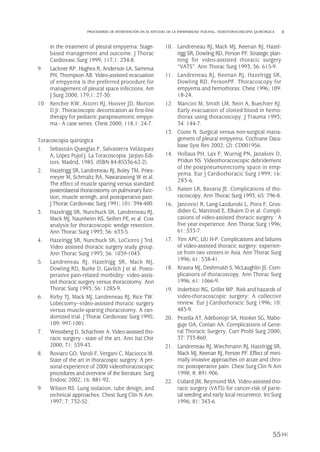 in the treatment of pleural empyema: Stage-
based management and outcome. J Thorac
Cardiovasc Surg 1999; 117,1: 234-8.
9. Lackner RP, Hughes R, Anderson LA, Sammut
PH, Thompson AB. Video-assisted evacuation
of empyema is the preferred procedure for
management of pleural space infections. Am
J Surg 2000; 179,1: 27-30.
10. Kercher KW, Attorri RJ, Hoover JD, Morton
D.Jr. Thoracoscopic decortication as first-line
therapy for pediatric parapneumonic empye-
ma - A case series. Chest 2000; 118,1: 24-7.
Toracoscopia quirúrgica
1. Sebastián Quetglas F, Salvatierra Velázquez
A, López Pujol J. La Toracoscopia. Jarpyo Edi-
tors. Madrid, 1985. (ISBN 84-85536-62-2).
2. Hazelrigg SR, Landreneau RJ, Boley TM, Pries-
meyer M, Schmaltz RA, Nawarawong W et al.
The effect of muscle sparing versus standard
posterolateral thoracostomy on pulmonary func-
tion, muscle strengh, and postoperative pain.
J Thorac Cardiovasc Surg 1991; 101: 394-400.
3. Hazelrigg SR, Nunchuck SK, Landreneau RJ,
Mack MJ, Naunheim KS, Seifert PE, et al. Cost
analysis for thoracoscopic wedge resection.
Ann Thorac Surg 1993; 56: 633-5.
4. Hazelrigg SR, Nunchuck SK, LoCicero J 3rd.
Video assisted thoracic surgery study group.
Ann Thorac Surg 1993; 56: 1039-1043.
5. Landreneau RJ, Hazelrigg SR, Mack MJ,
Dowling RD, Burke D, Gavlich J et al. Posto-
perative pain-related morbidity: video-assis-
ted thoracic surgery versus thoracotomy. Ann
Thorac Surg 1993; 56: 1285-9.
6. Kirby TJ, Mack MJ, Landreneau RJ, Rice TW.
Lobectomy--video-assisted thoracic surgery
versus muscle-sparing thoracotomy. A ran-
domized trial. J Thorac Cardiovasc Surg 1995;
109: 997-1001.
7. Weissberg D, Schachner A. Video-assisted tho-
racic surgery - state of the art. Ann Ital Chir
2000; 71: 539-43.
8. Roviaro GO, Varoli F, Vergani C, Maciocco M.
State of the art in thoracospic surgery: A per-
sonal experience of 2000 videothoracoscopic
procedures and overview of the literature. Surg
Endosc 2002; 16: 881-92.
9. Wilson RS. Lung isolation, tube design, and
technical approaches. Chest Surg Clin N Am.
1997; 7: 732-52.
10. Landreneau RJ, Mack MJ, Keenan RJ, Hazel-
rigg SR, Dowling RD, Ferson PF. Strategic plan-
ning for video-assisted thoracic surgery
“VATS”. Ann Thorac Surg 1993; 56: 615-9.
11. Landreneau RJ, Keenan RJ, Hazelrigg SR,
Dowling RD, FersonPF. Thoracoscopy for
empyema and hemothorax. Chest 1996; 109:
18-24.
12. Mancini M, Smith LM, Nein A, Buechter KJ.
Early evacuation of clotted blood in hemo-
thorax using thoracoscopy. J Trauma 1993;
34: 144-7.
13. Coote N. Surgical versus non-surgical mana-
gement of pleural empyema. Cochrane Data-
base Syst Rev 2002; (2): CD001956.
14. Hollaus PH, Lax F, Wurnig PN, Janakiev D,
Pridun NS. Videothoracoscopic debridement
of the postpneumonectomy space in emp-
yema. Eur J Cardiothoracic Surg 1999; 16:
283-6.
15. Kaiser LR, Bavaria JE. Complications of tho-
racoscopy. Ann Thorac Surg 1993; 65: 796-8.
16. Jancovici R, Lang-Lazdunski L, Pons F, Gros-
didier G, Martinod E, Elkaim D et al. Compli-
cations of video-assisted thoracic surgery : A
five year experience. Ann Thorac Surg 1996;
61: 533-7.
17. Yim APC, LIU H-P. Complications and failures
of video-assisted thoracic surgery: experien-
ce from two centers in Asia. Ann Thorac Surg
1996; 61: 538-41.
18. Krasna MJ, Deshmukh S, McLaughlin JS. Com-
plications of thoracoscopy. Ann Thorac Surg
1996; 61: 1066-9.
19. Inderbitzi RG, Grillet MP. Risk and hazards of
video-thoracoscopic surgery: A collective
review. Eur J Cardiothoracic Surg 1996; 10:
483-9.
20. Pezella AT, Adebonojo SA, Hooker SG, Mabo-
guje OA, Conlan AA. Complications of Gene-
ral Thoracic Surgery. Curr Probl Surg 2000;
37: 733-860.
21. Landreneau RJ, Wiechmann RJ, Hazelrigg SR,
Mack MJ, Keenan RJ, Ferson PF. Effect of mini-
mally invasive approaches on acute and chro-
nic postoperative pain. Chest Surg Clin N Am
1998; 8: 891-906.
22. Collard JM, Reymond MA. Video-assisted tho-
racic surgery (VATS) for cancer-risk of parie-
tal seeding and early local recurrence. Int Surg
1996; 81: 343-6.
55
PROCEDERES DE INTERVENCIÓN EN EL ESTUDIO DE LA ENFERMEDAD PLEURAL. VIDEOTORACOSCOPIA QUIRÚRGICA
Pleura 224p 9/7/13 10:23 Página 55
 