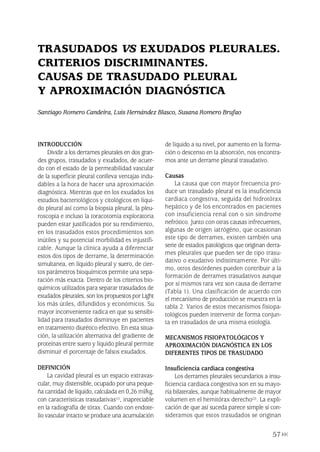 INTRODUCCIÓN
Dividir a los derrames pleurales en dos gran-
des grupos, trasudados y exudados, de acuer-
do con el estado de la permeabilidad vascular
de la superficie pleural conlleva ventajas indu-
dables a la hora de hacer una aproximación
diagnóstica. Mientras que en los exudados los
estudios bacteriológicos y citológicos en líqui-
do pleural así como la biopsia pleural, la pleu-
roscopia e incluso la toracotomía exploratoria
pueden estar justificados por su rendimiento,
en los trasudados estos procedimientos son
inútiles y su potencial morbilidad es injustifi-
cable. Aunque la clínica ayuda a diferenciar
estos dos tipos de derrame, la determinación
simultanea, en líquido pleural y suero, de cier-
tos parámetros bioquímicos permite una sepa-
ración más exacta. Dentro de los criterios bio-
químicos utilizados para separar trasudados de
exudados pleurales, son los propuestos por Light
los más útiles, difundidos y económicos. Su
mayor inconveniente radica en que su sensibi-
lidad para trasudados disminuye en pacientes
en tratamiento diurético efectivo. En esta situa-
ción, la utilización alternativa del gradiente de
proteínas entre suero y líquido pleural permite
disminuir el porcentaje de falsos exudados.
DEFINICIÓN
La cavidad pleural es un espacio extravas-
cular, muy distensible, ocupado por una peque-
ña cantidad de líquido, calculada en 0,26 ml/kg,
con características trasudativas(1), inapreciable
en la radiografía de tórax. Cuando con endote-
lio vascular intacto se produce una acumulación
de líquido a su nivel, por aumento en la forma-
ción o descenso en la absorción, nos encontra-
mos ante un derrame pleural trasudativo.
Causas
La causa que con mayor frecuencia pro-
duce un trasudado pleural es la insuficiencia
cardiaca congestiva, seguida del hidrotórax
hepático y de los encontrados en pacientes
con insuficiencia renal con o sin síndrome
nefrótico. Junto con otras causas infrecuentes,
algunas de origen iatrógéno, que ocasionan
este tipo de derrames, existen también una
serie de estados patológicos que originan derra-
mes pleurales que pueden ser de tipo trasu-
dativo o exudativo indistintamente. Por últi-
mo, otros desórdenes pueden contribuir a la
formación de derrames trasudativos aunque
por sí mismos rara vez son causa de derrame
(Tabla 1). Una clasificación de acuerdo con
el mecanismo de producción se muestra en la
tabla 2. Varios de estos mecanismos fisiopa-
tológicos pueden intervenir de forma conjun-
ta en trasudados de una misma etiología.
MECANISMOS FISIOPATOLÓGICOS Y
APROXIMACIÓN DIAGNÓSTICA EN LOS
DIFERENTES TIPOS DE TRASUDADO
Insuficiencia cardiaca congestiva
Los derrames pleurales secundarios a insu-
ficiencia cardiaca congestiva son en su mayo-
ría bilaterales, aunque habitualmente de mayor
volumen en el hemitórax derecho(2). La expli-
cación de que así suceda parece simple si con-
sideramos que estos trasudados se originan
57
TRASUDADOS VS EXUDADOS PLEURALES.
CRITERIOS DISCRIMINANTES.
CAUSAS DE TRASUDADO PLEURAL
Y APROXIMACIÓN DIAGNÓSTICA
Santiago Romero Candeira, Luis Hernández Blasco, Susana Romero Brufao
Pleura 224p 9/7/13 10:23 Página 57
 