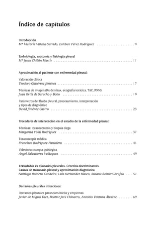 Introducción
Mª Victoria Villena Garrido, Esteban Pérez Rodríguez . . . . . . . . . . . . . . . . . . . . . . 9
Embriología, anatomía y fisiología pleural
Mª Jesús Chillón Martín . . . . . . . . . . . . . . . . . . . . . . . . . . . . . . . . . . . . . . . . . . . . . . 11
Aproximación al paciente con enfermedad pleural:
Valoración clínica
Teodoro Gutiérrez Jiménez . . . . . . . . . . . . . . . . . . . . . . . . . . . . . . . . . . . . . . . . . . . . 17
Técnicas de imagen (Rx de tórax, ecografía torácica, TAC, RNM)
Juan Ortiz de Saracho y Bobo . . . . . . . . . . . . . . . . . . . . . . . . . . . . . . . . . . . . . . . . . 19
Parámetros del fluido pleural, procesamiento, interpretación
y tipos de diagnóstico
David Jiménez Castro . . . . . . . . . . . . . . . . . . . . . . . . . . . . . . . . . . . . . . . . . . . . . . . . 23
Procederes de intervención en el estudio de la enfermedad pleural:
Técnicas: toracocentesis y biopsia ciega
Margarita Yoldi Rodríguez . . . . . . . . . . . . . . . . . . . . . . . . . . . . . . . . . . . . . . . . . . . 37
Toracoscopia médica
Francisco Rodríguez-Panadero . . . . . . . . . . . . . . . . . . . . . . . . . . . . . . . . . . . . . . . . 41
Videotoracoscopia quirúrgica
Ángel Salvatierra Velázquez . . . . . . . . . . . . . . . . . . . . . . . . . . . . . . . . . . . . . . . . . . 49
Trasudados vs exudados pleurales. Criterios discriminantes.
Causas de trasudado pleural y aproximación diagnóstica
Santiago Romero Candeira, Luis Hernández Blasco, Susana Romero Brufao . . . . 57
Derrames pleurales infecciosos:
Derrames pleurales paraneumónicos y empiemas
Javier de Miguel Díez, Beatriz Jara Chinarro, Antonio Ventura Álvarez . . . . . . . . . 69
Índice de capítulos
Pleura 224p 9/7/13 10:22 Página 5
 