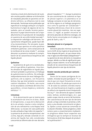 minemia a través de la disminución de la pre-
sión oncótica podría colaborar en la formación
de trasudados pleurales en pacientes con sín-
drome nefrótico, su influencia real no está
demostrada. Numerosas series publicadas que
especifican la etiología atribuyen a la hipoal-
buminemia el origen de algunos de los tra-
sudados, pero un estudio reciente parece
descartar el papel determinante de la hipo-
albuminemia en la producción de trasudados
en ausencia de una enfermedad asociada(9).
La disposición radiológica del derrame, fre-
cuentemente infrapulmonar, puede hacer difí-
cil su reconocimiento. Por otra parte, la posi-
bilidad de que aparezca en estos pacientes
embolismo pulmonar, como consecuencia de
la trombosis de las venas renales(10), aconseja
descartar su presencia mediante la compro-
bación de las características bioquímicas del
líquido pleural.
Quilotórax
La presencia de quilo en la cavidad pleu-
ral es lo que define el quilotórax. Unos nive-
les elevados de triglicéridos en líquido pleu-
ral hacen probable su presencia y el hallazgo
de quilomicrones la confirma. Sin embargo,
independientemente de estos hallazgos bio-
químicos y de su aspecto, con frecuencia
lechoso, hay que tener presente su ocasional
carácter trasudativo. De hecho, esto ocurre
en los secundarios a trombosis del tronco bra-
quiocefálico, cirrosis hepática y síndrome
nefrótico(11,12).
Urinotórax
Es la denominación que se reserva para
la acumulación de orina en el tórax, desde
el retroperitoneo, a causa de la obstrucción
de la vía urinaria, trauma o como complica-
ción de una nefrostomía o una biopsia renal
defectuosas. La escasez de casos publicados
ha sido atribuida al bajo índice de sospecha(13).
La presencia de urinoma retroperitoneal, olor
a orina, bajo pH y elevado contenido en cre-
atinina del liquido han sido consideradas
características diferenciales de este derrame
pleural trasudativo(13-15). Aunque la presencia
de una concentración de creatinina en líqui-
do pleural superior a la plasmática es un
hallazgo constante en este tipo de derrames,
de forma alguna es un hallazgo patognomó-
nico como ha querido ser considerado(14).
Pequeñas diferencias a favor de la concen-
tración pleural de creatinina, rara vez supe-
riores a 2 mg/dl, se pueden encontrar en
derrames pleurales de diferente etiología y de
hecho fueron encontradas en el trabajo ori-
ginal de Stark y cols.(14).
Derrame pleural en el postparto
inmediato
Derrames pleurales mínimos ocurren has-
ta en el 60% de las mujeres en las primeras 24
horas después del parto, sin que existan sínto-
mas ni signos de enfermedad cardiopulmonar(16).
La apariencia de estos derrames es trasudativa
aunque, debido a su falta de significación pato-
lógica y escaso volumen, no se ha efectuado un
estudio de las características bioquímicas del
líquido pleural en este tipo de derrame.
Erosión vascular producida por catéteres
centrales
Dentro de las causas yatrógenas de tra-
sudado, incluidas las post-quirúrgicas(17-20), es
ésta la que con mayor frecuencia es encon-
trada en la clínica. Se calcula que ocurre en el
1% de todos los catéteres centrales inserta-
dos, con mas frecuencia en mujeres y cuando
se utiliza la vía izquierda (tronco braquiocefá-
lico izq.)(21). Son derrames de aspecto variable
(claro, lechoso, serohemorrágico, etc.), que
suelen ocupar más de un tercio del hemitórax.
Son características de este tipo de derrame
pleural, un bajo contenido en proteínas y LDH,
junto a una elevada concentración en gluco-
sa, lípidos u otras sustancias contenidas en
la solución infundida. Disnea progresiva y dolor
torácico junto a ensanchamiento mediastíni-
co progresivo deben hacer sospechar esta
emergencia que no siempre se reconoce de
forma precoz (0-60 días después de producir-
se la perforación)(21).
60
 S. ROMERO CANDEIRA ET AL.
Pleura 224p 9/7/13 10:23 Página 60
 