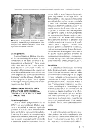 Diálisis peritoneal
El paso del líquido de diálisis al tórax a tra-
vés de defectos diafragmáticos ocurre en apro-
ximadamente el 2% de los pacientes en diá-
lisis peritoneal ambulatoria(22). Como ocurre
en los casos secundarios a cirrosis hepática,
estos trasudados se localizan con más fre-
cuencia en el hemitórax derecho y suelen ser
sintomáticos debido a su volumen. El bajo con-
tenido en proteínas y la elevada concentración
de glucosa(23), similar al líquido infundido, faci-
litan su diagnóstico, junto con el aspecto
macroscópico del líquido pleural, que es extre-
madamente claro (Fig. 2).
ENFERMEDADES POTENCIALMENTE
CAUSANTES DE DERRAME PLEURAL
CON CARACTERÍSTICAS EXUDATIVAS
O TRASUDATIVAS
Embolismo pulmonar
Desde el trabajo de Bynum realizado en
1976(24), con una metodología difícil de acep-
tar en la actualidad, se ha venido repitiendo
que de un 20 a un 30% de los derrames secun-
darios a embolismo pulmonar son trasudados.
El aumento de la presión venosa sistémica y la
presencia de atelectasias pulmonares, que acen-
túan la presión negativa pleural favoreciendo
la trasudación al tiempo que retrasan el vacia-
miento linfático, serían los mecanismos pató-
genos responsables. Sin embargo, la falta de
demostración de estos supuestos mecanismos
y estudios indirectos han puesto en duda la
ocurrencia de trasudados en estos pacientes
en ausencia de enfermedades asociadas(25). Un
estudio retrospectivo llevado a cabo por nues-
tro grupo(26), que incluyó un número de pacien-
tes superior al original de Bynum, completado
por otro prospectivo ahora en progreso, pare-
cen demostrar el carácter exudativo uniforme
de los derrames pleurales en pacientes con
embolismo pulmonar en ausencia de insufi-
ciencia cardiaca congestiva. También estos
estudios parecen descartar la posibilidad,
recientemente propuesta, de que el embolis-
mo pulmonar no ocasione por sí mismo derra-
me pleural y que los derrames presentes en
estos pacientes sean debidos a otros proble-
mas que predisponen al embolismo pulmonar
como insuficiencia cardiaca, malignidad, etc.(27).
Sarcoidosis
El carácter dual (trasudativo o exudativo)
de los derrames pleurales asociados a sarcoi-
dosis(28,29) ha sido puesto en duda en una publi-
cación reciente(30). Sin embargo, en una amplia
revisión realizada como complemento a la
comunicación de tres pacientes con exudados
pleurales secundarios a sarcoidosis, Nichols y
cols. (31) encuentran a 28 pacientes con crite-
rios de exudado por su contenido proteico
mientras que 13 tenían una concentración de
proteínas en líquido pleural inferior a 2,3 g/l.
La afectación cardiaca o el obstáculo a la absor-
ción linfática producida por la ocupación gra-
nulomatosa ganglionar, como mecanismos
que podrían justificar la aparición de trasuda-
dos en esta entidad, distan de hallarse demos-
trados.
Amiloidosis
El carácter trasudativo del derrame pleu-
ral en pacientes con amiloidosis pleural ha sido
justificado por las frecuentes afectaciones car-
diaca y renal concomitantes. Como en 5 de
los 10 pacientes previamente publicados(32),
61
TRASUDADOS VS EXUDADOS PLEURALES. CRITERIOS DISCRIMINANTES. CAUSAS DE TRASUDADO PLEURAL Y APROXIMACIÓN DIAGNÓSTICA
FIGURA 2. El líquido pleural evacuado de la cavi-
dad pleural derecha en un paciente sometido a diá-
lisis peritoneal presenta un aspecto similar al del
líquido infundido en el peritoneo.
Pleura 224p 9/7/13 10:23 Página 61
 
