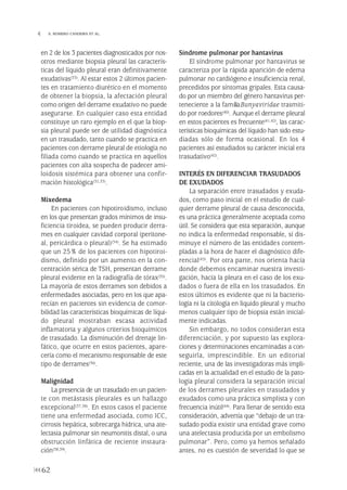 en 2 de los 3 pacientes diagnosticados por nos-
otros mediante biopsia pleural las caracterís-
ticas del líquido pleural eran definitivamente
exudativas(33). Al estar estos 2 últimos pacien-
tes en tratamiento diurético en el momento
de obtener la biopsia, la afectación pleural
como origen del derrame exudativo no puede
asegurarse. En cualquier caso esta entidad
constituye un raro ejemplo en el que la biop-
sia pleural puede ser de utilidad diagnóstica
en un trasudado, tanto cuando se practica en
pacientes con derrame pleural de etiología no
filiada como cuando se practica en aquellos
pacientes con alta sospecha de padecer ami-
loidosis sistémica para obtener una confir-
mación histológica(32,33).
Mixedema
En pacientes con hipotiroidismo, incluso
en los que presentan grados mínimos de insu-
ficiencia tiroidea, se pueden producir derra-
mes en cualquier cavidad corporal (peritone-
al, pericárdica o pleural)(34). Se ha estimado
que un 25% de los pacientes con hipotiroi-
dismo, definido por un aumento en la con-
centración sérica de TSH, presentan derrame
pleural evidente en la radiografía de tórax(35).
La mayoría de estos derrames son debidos a
enfermedades asociadas, pero en los que apa-
recían en pacientes sin evidencia de comor-
bilidad las características bioquímicas de líqui-
do pleural mostraban escasa actividad
inflamatoria y algunos criterios bioquímicos
de trasudado. La disminución del drenaje lin-
fático, que ocurre en estos pacientes, apare-
cería como el mecanismo responsable de este
tipo de derrames(36).
Malignidad
La presencia de un trasudado en un pacien-
te con metástasis pleurales es un hallazgo
excepcional(37,38). En estos casos el paciente
tiene una enfermedad asociada, como ICC,
cirrosis hepática, sobrecarga hídrica, una ate-
lectasia pulmonar sin neumonitis distal, o una
obstrucción linfática de reciente instaura-
ción(38,39).
Síndrome pulmonar por hantavirus
El síndrome pulmonar por hantavirus se
caracteriza por la rápida aparición de edema
pulmonar no cardiógeno e insuficiencia renal,
precedidos por síntomas gripales. Esta causa-
do por un miembro del género hantavirus per-
teneciente a la familiaBunyaviridae trasmiti-
do por roedores(40). Aunque el derrame pleural
en estos pacientes es frecuente(41,42), las carac-
terísticas bioquímicas del líquido han sido estu-
diadas sólo de forma ocasional. En los 4
pacientes así estudiados su carácter inicial era
trasudativo(42).
INTERÉS EN DIFERENCIAR TRASUDADOS
DE EXUDADOS
La separación entre trasudados y exuda-
dos, como paso inicial en el estudio de cual-
quier derrame pleural de causa desconocida,
es una práctica generalmente aceptada como
útil. Se considera que esta separación, aunque
no indica la enfermedad responsable, sí dis-
minuye el número de las entidades contem-
pladas a la hora de hacer el diagnóstico dife-
rencial(43). Por otra parte, nos orienta hacía
donde debemos encaminar nuestra investi-
gación, hacía la pleura en el caso de los exu-
dados o fuera de ella en los trasudados. En
estos últimos es evidente que ni la bacterio-
logía ni la citología en líquido pleural y mucho
menos cualquier tipo de biopsia están inicial-
mente indicadas.
Sin embargo, no todos consideran esta
diferenciación, y por supuesto las explora-
ciones y determinaciones encaminadas a con-
seguirla, imprescindible. En un editorial
reciente, una de las investigadoras más impli-
cadas en la actualidad en el estudio de la pato-
logía pleural considera la separación inicial
de los derrames pleurales en trasudados y
exudados como una práctica simplista y con
frecuencia inútil(44). Para llenar de sentido esta
consideración, advertía que “debajo de un tra-
sudado podía existir una entidad grave como
una atelectasia producida por un embolismo
pulmonar”. Pero, como ya hemos señalado
antes, no es cuestión de severidad lo que se
62
 S. ROMERO CANDEIRA ET AL.
Pleura 224p 9/7/13 10:23 Página 62
 