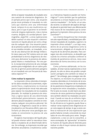 dirime al separar trasudados de exudados sino
una cuestión de orientación diagnóstica. En
el ejemplo previo (por cierto, una situación
pocas veces probada) el trasudado no indi-
caría que estemos ante una enfermedad
banal, tampoco lo es una insuficiencia car-
diaca, pero sí que el paciente no se benefi-
ciaría de ninguna exploración, más o menos
cruenta, dirigida a la cavidad pleural. Gam-
magrafías, angioTAC, u otras exploraciones
deben sustituir en esta situación a determi-
naciones en líquido pleural así como a biop-
sias de cualquier tipo. Una situación pareci-
da se presenta cuando un carcinoma produce,
en sus estadios iniciales, un trasudado, a tra-
vés de una obstrucción del drenaje linfático.
En estos casos una TAC torácica será con toda
probabilidad la técnica diagnóstica de elec-
ción para demostrar la presencia de adeno-
patías hiliares o mediastínicas. Por otra par-
te, la excepcional presencia de una citología
positiva para malignidad o de un cultivo posi-
tivo de un germen potencialmente patógeno
en un trasudado son con frecuencia de natu-
raleza espúrea(45,46).
Cómo realizar la separación
La impresión clínica obtenida al interpre-
tar los datos extraídos de la anamnesis, explo-
ración física y exploraciones no invasivas
parece la aproximación inicial más adecuada
para separar los trasudados de los exudados
pleurales. En realidad la presencia de sínto-
mas y signos típicos de una determinada
enfermedad potencialmente causante de
derrame pleural trasudativo convierte en inne-
cesaria cualquier otra práctica adicional. Sin
embargo, el diagnóstico causal de un derra-
me pleural es con frecuencia difícil y para con-
firmarlo y/o descartar otras patologías aso-
ciadas es conveniente la práctica de una
toracentesis.
El aspecto macroscópico del líquido pleu-
ral puede orientar sobre la naturaleza trasu-
dativa o exudativa de un determinado derra-
me. Sin embargo, es importante recordar que
derrames secundarios a insuficiencia cardia-
ca o hidrotórax hepáticos pueden ser hemo-
rrágicos(30) como también que los quilotórax
secundarios a cirrosis hepática son con fre-
cuencia trasudados(11). De hecho, en un estu-
dio reciente, la valoración del aspecto del líqui-
do pleural no permitió hacer una diferenciación
más exacta de los trasudados que la conse-
guida por la impresión clínica previa a la tora-
cocentesis(47).
Los criterios bioquímicos han mostrado
una alta especificidad y sensibilidad para dife-
renciar trasudados de exudados, superior a la
impresión clínica aislada(46), a un bajo coste,
dentro de un proceso diagnóstico como la
toracocentesis, obligado en el estudio de la
mayoría de los derrames pleurales. Para con-
seguir este alto rendimiento, es deseable que
cuando los criterios utilizados conlleven la
medida de parámetros séricos, éstos sean
obtenidos de forma sincrónica con la tora-
cocentesis.
Como ya hemos adelantado, en los tra-
sudados, al evitar nuevas exploraciones a nivel
pleural, no sólo se obvia una posible compli-
cación yatrógena sino también se reduce el
gasto(45). Sin embargo, para conseguir este últi-
mo objetivo, es necesario no procesar otras
muestras obtenidas en el momento de la tora-
cocentesis hasta no disponer de los resultados
de los parámetros bioquímicos empleados en
la separación entre trasudados y exudados.
Por lo tanto es crucial, no sólo hacer una deter-
minación de estos parámetros bioquímicos,
sino también obtener los resultados con pron-
titud. Cuando se trata de un enfermo ingre-
sado, el acortamiento de su estancia con un
fin de eficiencia en la gestión puede llevar a
realizar varias exploraciones diagnósticas en
un corto espacio de tiempo, lo que a veces con-
lleva la realización de una exploración que
podría haberse evitado conociendo los resul-
tados de otra efectuada poco antes. Desgra-
ciadamente, a esto se une la costumbre, a
veces aconsejada, de “aprovechar” al máximo
la muestra de líquido pleural obtenida para
realizar en ella el mayor número de determi-
naciones posible.
63
TRASUDADOS VS EXUDADOS PLEURALES. CRITERIOS DISCRIMINANTES. CAUSAS DE TRASUDADO PLEURAL Y APROXIMACIÓN DIAGNÓSTICA
Pleura 224p 9/7/13 10:23 Página 63
 