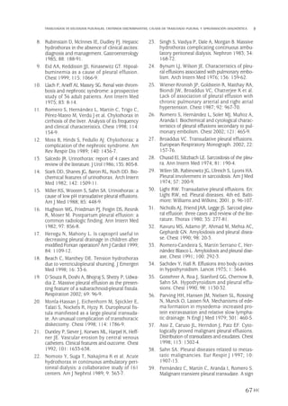 8. Rubinstain D, McInnes IE, Dudley FJ. Hepatic
hydrothorax in the absence of clinical ascites:
diagnosis and management. Gastroenterology
1985; 88: 188-91.
9. Eid AA, Keddissin JJI, Kinasewitz GT. Hipoal-
buminemia as a cause of pleural effusion.
Chest 1999; 115: 1066-9.
10. Llach F, Arieff AI, Massry SG. Renal vein throm-
bosis and nephrotic syndrome: a prospective
study of 36 adult patients. Ann Intern Med
1975; 83: 8-14.
11. Romero S, Hernández L, Martín C, Trigo C,
Pérez-Mateo M, Verdú J et al. Chylothorax in
cirrhosis of the liver. Analysis of its frequency
and clinical characteristics. Chest 1998; 114:
154-9.
12. Moss B, Hinds S, Fedullo AJ. Chylothorax: a
complication of the nephrotic syndrome. Am
Rev Respir Dis 1989; 140: 1436-7.
13. Salcedo JR. Urinothorax: report of 4 cases and
review of the literature. J Urol 1986; 135: 805-8.
14. Stark DD, Shanes JG, Baron RL, Koch DD. Bio-
chemical features of urinothorax. Arch Intern
Med 1982; 142: 1509-11.
15. Miller KS, Wooten S, Sahn SA. Urinothorax: a
cause of low pH transudative pleural effusions.
Am J Med 1988; 85: 448-9.
16. Hughson WG, Friedman PJ, Feigin DS, Resnik
R, Moser M. Postpartum pleural effusion: a
common radiologic finding. Ann Intern Med
1982; 97: 856-8.
17. Heregu N, Mahony L. Is captopril useful in
decreasing pleural drainage in children after
modified Fontan operation? Am J Cardiol 1999;
84: 1109-12.
18. Beach C, Manthey DE. Tension hydrothorax
due to ventriculopleural shunting. J Emergen
Med 1998; 16: 33-6.
19. D´Souza R, Doshi A, Bhojraj S, Shetty P, Udwa-
dia Z. Massive pleural effusion as the presen-
ting feature of a subarachnoid-pleural fistula.
Respiration 2002; 69: 96-9.
20. Monla-Hassan J, Eichenhorn M, Spickler E,
Talati S, Nockels R, Hyzy R. Duropleural fis-
tula manifested as a large pleural transuda-
te. An unusual complication of transthoracic
diskectomy. Chest 1998; 114: 1786-9.
21. Duntley P, Siever J, Korwes ML, Harpel K, Heff-
ner JE. Vascular erosion by central venous
catheters. Clinical features and outcome. Chest
1992; 101: 1633-638.
22. Nomoto Y, Suga T, Nakajima K et al. Acute
hydrothorax in continuous ambulatory peri-
toneal dialysis: a collaborative study of 161
centers. Am J Nephrol 1989; 9: 363-7.
23. Singh S, Vaidya P, Dale A, Morgan B. Massive
hydrothorax complicating continuous ambu-
latory peritoneal dialysis. Nephron 1983; 34:
168-72.
24. Bynum LJ, Wilson JE. Characteristics of pleu-
ral effusions associated with pulmonary embo-
lism. Arch Intern Med 1976; 136: 159-62.
25. Wiener-Kronish JP, Goldstein R, Matthay RA,
Biondi JW, Broaddus VC, Chatterjee K et al.
Lack of association of pleural effusion with
chronic pulmonary arterial and right atrial
hypertension. Chest 1987; 92: 967-70.
26. Romero S, Hernández L, Soler MJ, Muñoz A,
Aranda I. Biochemical and cytological charac-
teristics of pleural effusions secondary to pul-
monary embolism. Chest 2002; 121: 465-9.
27. Broaddus VC. Transudative pleural effusions.
European Respiratory Monograph. 2002; 22:
157-76.
28. Chusid El, Siltzbach LE. Sarcoidosis of the pleu-
ra. Ann Intern Med 1974; 81: 190-4.
29. Wilen SB, Rabinowitz JG, Ulreich S, Lyons HA.
Pleural involvement in sarcoidosis. Am J Med
1974; 57: 200-9.
30. Light RW. Transudative pleural effusions. En:
Light RW, ed. Pleural diseases. 4th ed. Balti-
more: Williams and Wilkins; 2001. p. 96-107.
31. Nicholls AJ, Friend JAR, Legge JS. Sarcoid pleu-
ral effusion: three cases and review of the lite-
rature. Thorax 1980; 35: 277-81.
32. Kavuru MS, Adamo JP, Ahmad M, Mehta AC,
Gephardt GN. Amyloidosis and pleural disea-
se. Chest 1990; 98: 20-3.
33. Romero-Candeira S, Martín Serrano C, Her-
nández Blasco L. Amyloidosis and pleural dise-
ase. Chest 1991; 100: 292-3.
34. Sachdev Y, Hall R. Effusions into body cavities
in hypothyroidism. Lancet 1975; 1: 564-6.
35. Gottehrer A, Roa J, Stanford GG, Chernow B,
Sahn SA. Hypothyroidism and pleural effu-
sions. Chest 1990; 98: 1130-32.
36. Parving HH, Hansen JM, Nielsen SL, Rossing
N, Munck O, Lassen NA. Mechanisms of ede-
ma formation in myxedema- increased pro-
tein extravasation and relative slow lympha-
tic drainage. N Engl J Med 1979; 301: 460-5.
37. Assi Z, Caruso JL, Herndon J, Patz EF. Cyto-
logically proved malignant pleural effusions.
Distribution of transudates and exudates. Chest
1998; 113: 1302-4.
38. Sahn SA. Pleural diseases related to metas-
tatic malignancies. Eur Respir J 1997; 10:
1907-13.
39. Fernández C, Martín C, Aranda I, Romero S.
Malignant transient pleural transudate. A sign
67
TRASUDADOS VS EXUDADOS PLEURALES. CRITERIOS DISCRIMINANTES. CAUSAS DE TRASUDADO PLEURAL Y APROXIMACIÓN DIAGNÓSTICA
Pleura 224p 9/7/13 10:23 Página 67
 