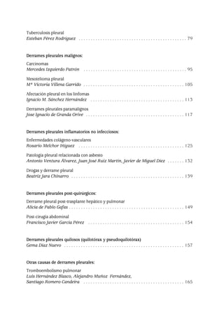 Tuberculosis pleural
Esteban Pérez Rodríguez . . . . . . . . . . . . . . . . . . . . . . . . . . . . . . . . . . . . . . . . . . . . . 79
Derrames pleurales malignos:
Carcinomas
Mercedes Izquierdo Patrón . . . . . . . . . . . . . . . . . . . . . . . . . . . . . . . . . . . . . . . . . . . 95
Mesotelioma pleural
Mª Victoria Villena Garrido . . . . . . . . . . . . . . . . . . . . . . . . . . . . . . . . . . . . . . . . . . 105
Afectación pleural en los linfomas
Ignacio M. Sánchez Hernández . . . . . . . . . . . . . . . . . . . . . . . . . . . . . . . . . . . . . . . 113
Derrames pleurales paramalignos
Jose Ignacio de Granda Orive . . . . . . . . . . . . . . . . . . . . . . . . . . . . . . . . . . . . . . . . . 117
Derrames pleurales inflamatorios no infecciosos:
Enfermedades colágeno-vasculares
Rosario Melchor Iñiguez . . . . . . . . . . . . . . . . . . . . . . . . . . . . . . . . . . . . . . . . . . . . 125
Patología pleural relacionada con asbesto
Antonio Ventura Álvarez, Juan José Ruiz Martín, Javier de Miguel Díez . . . . . . . 132
Drogas y derrame pleural
Beatriz Jara Chinarro . . . . . . . . . . . . . . . . . . . . . . . . . . . . . . . . . . . . . . . . . . . . . . . 139
Derrames pleurales post-quirúrgicos:
Derrame pleural post-trasplante hepático y pulmonar
Alicia de Pablo Gafas . . . . . . . . . . . . . . . . . . . . . . . . . . . . . . . . . . . . . . . . . . . . . . . . 149
Post-cirugía abdominal
Francisco Javier García Pérez . . . . . . . . . . . . . . . . . . . . . . . . . . . . . . . . . . . . . . . . 154
Derrames pleurales quilosos (quilotórax y pseudoquilotórax)
Gema Díaz Nuevo . . . . . . . . . . . . . . . . . . . . . . . . . . . . . . . . . . . . . . . . . . . . . . . . . . 157
Otras causas de derrames pleurales:
Tromboembolismo pulmonar
Luis Hernández Blasco, Alejandro Muñoz Fernández,
Santiago Romero Candeira . . . . . . . . . . . . . . . . . . . . . . . . . . . . . . . . . . . . . . . . . . 165
Pleura 224p 9/7/13 10:22 Página 6
 