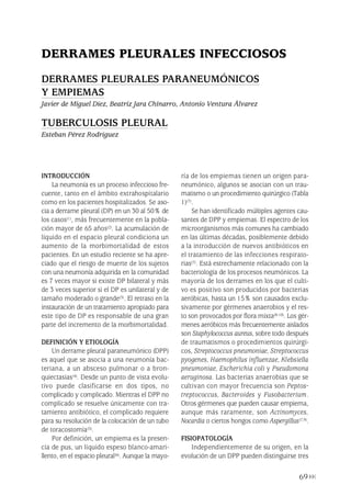 INTRODUCCIÓN
La neumonía es un proceso infeccioso fre-
cuente, tanto en el ámbito extrahospitalario
como en los pacientes hospitalizados. Se aso-
cia a derrame pleural (DP) en un 30 al 50% de
los casos(1), más frecuentemente en la pobla-
ción mayor de 65 años(2). La acumulación de
líquido en el espacio pleural condiciona un
aumento de la morbimortalidad de estos
pacientes. En un estudio reciente se ha apre-
ciado que el riesgo de muerte de los sujetos
con una neumonía adquirida en la comunidad
es 7 veces mayor si existe DP bilateral y más
de 3 veces superior si el DP es unilateral y de
tamaño moderado o grande(3). El retraso en la
instauración de un tratamiento apropiado para
este tipo de DP es responsable de una gran
parte del incremento de la morbimortalidad.
DEFINICIÓN Y ETIOLOGÍA
Un derrame pleural paraneumónico (DPP)
es aquel que se asocia a una neumonía bac-
teriana, a un absceso pulmonar o a bron-
quiectasias(4). Desde un punto de vista evolu-
tivo puede clasificarse en dos tipos, no
complicado y complicado. Mientras el DPP no
complicado se resuelve únicamente con tra-
tamiento antibiótico, el complicado requiere
para su resolución de la colocación de un tubo
de toracostomía(5).
Por definición, un empiema es la presen-
cia de pus, un líquido espeso blanco-amari-
llento, en el espacio pleural(6). Aunque la mayo-
ría de los empiemas tienen un origen para-
neumónico, algunos se asocian con un trau-
matismo o un procedimiento quirúrgico (Tabla
1)(7).
Se han identificado múltiples agentes cau-
santes de DPP y empiemas. El espectro de los
microorganismos más comunes ha cambiado
en las últimas décadas, posiblemente debido
a la introducción de nuevos antibióticos en
el tratamiento de las infecciones respirato-
rias(7). Está estrechamente relacionado con la
bacteriología de los procesos neumónicos. La
mayoría de los derrames en los que el culti-
vo es positivo son producidos por bacterias
aeróbicas, hasta un 15% son causados exclu-
sivamente por gérmenes anaerobios y el res-
to son provocados por flora mixta(8-10). Los gér-
menes aeróbicos más frecuentemente aislados
son Staphylococcus aureus, sobre todo después
de traumatismos o procedimientos quirúrgi-
cos, Streptococcus pneumoniae, Streptococcus
pyogenes, Haemophilus influenzae, Klebsiella
pneumoniae, Escherichia coli y Pseudomona
aeruginosa. Las bacterias anaerobias que se
cultivan con mayor frecuencia son Peptos-
treptococcus, Bacteroides y Fusobacterium.
Otros gérmenes que pueden causar empiema,
aunque más raramente, son Actinomyces,
Nocardia o ciertos hongos como Aspergillus(7,9).
FISIOPATOLOGÍA
Independientemente de su origen, en la
evolución de un DPP pueden distinguirse tres
69
DERRAMES PLEURALES INFECCIOSOS
DERRAMES PLEURALES PARANEUMÓNICOS
Y EMPIEMAS
Javier de Miguel Díez, Beatriz Jara Chinarro, Antonio Ventura Álvarez
TUBERCULOSIS PLEURAL
Esteban Pérez Rodríguez
Pleura 224p 9/7/13 10:23 Página 69
 