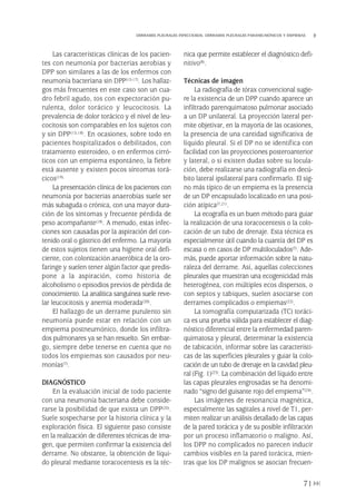 Las características clínicas de los pacien-
tes con neumonía por bacterias aerobias y
DPP son similares a las de los enfermos con
neumonía bacteriana sin DPP(15-17). Los hallaz-
gos más frecuentes en este caso son un cua-
dro febril agudo, tos con expectoración pu-
rulenta, dolor torácico y leucocitosis. La
prevalencia de dolor torácico y el nivel de leu-
cocitosis son comparables en los sujetos con
y sin DPP(15,18). En ocasiones, sobre todo en
pacientes hospitalizados o debilitados, con
tratamiento esteroideo, o en enfermos cirró-
ticos con un empiema espontáneo, la fiebre
está ausente y existen pocos síntomas torá-
cicos(19).
La presentación clínica de los pacientes con
neumonía por bacterias anaerobias suele ser
más subaguda o crónica, con una mayor dura-
ción de los síntomas y frecuente pérdida de
peso acompañante(18). A menudo, estas infec-
ciones son causadas por la aspiración del con-
tenido oral o gástrico del enfermo. La mayoría
de estos sujetos tienen una higiene oral defi-
ciente, con colonización anaeróbica de la oro-
faringe y suelen tener algún factor que predis-
pone a la aspiración, como historia de
alcoholismo o episodios previos de pérdida de
conocimiento. La analítica sanguínea suele reve-
lar leucocitosis y anemia moderada(20).
El hallazgo de un derrame purulento sin
neumonía puede estar en relación con un
empiema postneumónico, donde los infiltra-
dos pulmonares ya se han resuelto. Sin embar-
go, siempre debe tenerse en cuenta que no
todos los empiemas son causados por neu-
monías(7).
DIAGNÓSTICO
En la evaluación inicial de todo paciente
con una neumonía bacteriana debe conside-
rarse la posibilidad de que exista un DPP(20).
Suele sospecharse por la historia clínica y la
exploración física. El siguiente paso consiste
en la realización de diferentes técnicas de ima-
gen, que permiten confirmar la existencia del
derrame. No obstante, la obtención de líqui-
do pleural mediante toracocentesis es la téc-
nica que permite establecer el diagnóstico defi-
nitivo(8).
Técnicas de imagen
La radiografía de tórax convencional sugie-
re la existencia de un DPP cuando aparece un
infiltrado parenquimatoso pulmonar asociado
a un DP unilateral. La proyección lateral per-
mite objetivar, en la mayoría de las ocasiones,
la presencia de una cantidad significativa de
líquido pleural. Si el DP no se identifica con
facilidad con las proyecciones posteroanterior
y lateral, o si existen dudas sobre su locula-
ción, debe realizarse una radiografía en decú-
bito lateral ipsilateral para confirmarlo. El sig-
no más típico de un empiema es la presencia
de un DP encapsulado localizado en una posi-
ción atípica(7,21).
La ecografía es un buen método para guiar
la realización de una toracocentesis o la colo-
cación de un tubo de drenaje. Esta técnica es
especialmente útil cuando la cuantía del DP es
escasa o en casos de DP multiloculados(7). Ade-
más, puede aportar información sobre la natu-
raleza del derrame. Así, aquellas colecciones
pleurales que muestran una ecogenicidad más
heterogénea, con múltiples ecos dispersos, o
con septos y tabiques, suelen asociarse con
derrames complicados o empiemas(22).
La tomografía computarizada (TC) toráci-
ca es una prueba válida para establecer el diag-
nóstico diferencial entre la enfermedad paren-
quimatosa y pleural, determinar la existencia
de tabicación, informar sobre las característi-
cas de las superficies pleurales y guiar la colo-
cación de un tubo de drenaje en la cavidad pleu-
ral (Fig. 1)(23). La combinación del líquido entre
las capas pleurales engrosadas se ha denomi-
nado “signo del guisante rojo del empiema”(24).
Las imágenes de resonancia magnética,
especialmente las sagitales a nivel de T1, per-
miten realizar un análisis detallado de las capas
de la pared torácica y de su posible infiltración
por un proceso inflamatorio o maligno. Así,
los DPP no complicados no parecen inducir
cambios visibles en la pared torácica, mien-
tras que los DP malignos se asocian frecuen-
71
DERRAMES PLEURALES INFECCIOSOS. DERRAMES PLEURALES PARANEUMÓNICOS Y EMPIEMAS
Pleura 224p 9/7/13 10:23 Página 71
 
