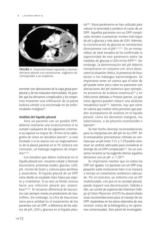 temente con alteraciones de la capa grasa peri-
pleural y de los músculos intercostales. Es posi-
ble que los derrames complicados y los empie-
mas muestren una infiltración de la pared
torácica similar a la encontrada en las enfer-
medades malignas(7).
Análisis del líquido pleural
Ante un paciente con un posible DPP,
debería realizarse una toracocentesis si se
cumple cualquiera de los siguientes criterios:
si su espesor es mayor de 10 mm en la radio-
grafía de tórax en decúbito lateral(5), si está
loculado o si se asocia con un engrosamien-
to de la pleura parietal en la TC torácica con
contraste, un hallazgo sugestivo de empie-
ma(25-27).
Los estudios que deben realizarse en el
líquido pleural son: recuento celular y fórmula
leucocitaria, proteínas totales, glucosa, LDH,
pH, tinción de Gram y cultivos para aerobios
y anaerobios. El líquido pleural de un DPP
varía desde un exudado claro hasta pus espe-
so y maloliente. Si su olor es fétido orienta
hacia una infección pleural por anaero-
bios(28,29). El recuento diferencial de leucoci-
tos casi siempre revela un predominio de neu-
trófilos. Sin embargo, la cifra de leucocitos
tiene poca utilidad en el tratamiento de los
pacientes con un DPP, a diferencia de los valo-
res de pH, LDH y glucosa en el líquido pleu-
ral(30). Estos parámetros se han utilizado para
valorar la severidad y predecir el curso de un
DPP. Aquellos pacientes con un DPP compli-
cado tienden a presentar niveles más bajos
de pH y glucosa y más altos de LDH. Además,
la concentración de glucosa se correlaciona
directamente con el pH(4,15,31). En un metaa-
nálisis de siete estudios se ha confirmado la
superioridad de este parámetro sobre las
medidas de glucosa o LDH en los DPP(32). Sin
embargo, la determinación del pH debería
interpretarse en conjunto con otros datos,
como la situación clínica, la presencia de locu-
lación o los hallazgos bacteriológicos. Es
importante tener en cuenta que el valor de
pH puede tener poco valor en pacientes con
alteraciones del pH sistémico (por ejemplo,
en presencia de acidosis sistémica)(4) y en
infecciones debidas a Proteus species, ya que
estos agentes pueden inducir una alcalosis
metabólica local(33). Además, hay que tener
en cuenta que existen otros procesos que pue-
den acompañarse de acidosis en el líquido
pleural, como los derrames malignos, los
tuberculosos, o las pleuritis reumatoides o
lúpicas(6).
Se han hecho diversas recomendaciones
para la interpretación del pH en los DPP. En
el metaanálisis previamente referido se con-
cluía que un pH entre 7,21 y 7,29 podría cons-
tituir un umbral adecuado para considerar el
drenaje de un DPP complicado(32). En un con-
senso reciente se ha sugerido drenar aquellos
derrames con un pH < 7,20(20).
Es importante reseñar que no todos los
DPP son iguales. Un paciente con un DPP muy
pequeño suele evolucionar bien si se instaura
a tiempo un tratamiento antibiótico adecua-
do. Por el contrario, un enfermo con un DP
multiloculado, con pus en la cavidad pleural,
puede requerir una decorticación. Debido a
ello, un comité de expertos del American Colle-
ge of Chest Physician (ACCP) ha desarrollado
unas recomendaciones para el manejo de los
DPP, basándose en los datos obtenidos de una
revisión crítica de la bibliografía y en opinio-
nes consensuadas. Este panel de investigado-
72
 J. DE MIGUEL DÍEZ ET AL.
FIGURA 1. Neumonía basal izquierda y extenso
derrame pleural con cavitaciones, sugestivo de
corresponder a un empiema.
Pleura 224p 9/7/13 10:23 Página 72
 