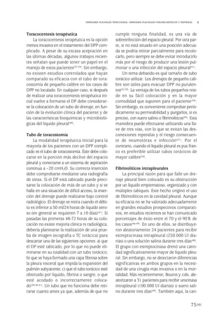 Toracocentesis terapéutica
La toracocentesis terapéutica es la opción
menos invasiva en el tratamiento del DPP com-
plicado. A pesar de su escasa aceptación en
las últimas décadas, algunos trabajos recien-
tes señalan que puede tener un papel en el
manejo de estos pacientes(37-39). Sin embargo,
no existen estudios controlados que hayan
comparado su eficacia con el tubo de tora-
costomía de pequeño calibre en los casos de
DPP no loculado. En cualquier caso, si después
de realizar una toracocentesis terapéutica ini-
cial vuelve a formarse el DP debe considerar-
se la colocación de un tubo de drenaje, en fun-
ción de la evolución clínica del paciente y de
las características bioquímicas y microbioló-
gicas del líquido pleural(40).
Tubo de toracostomía
La modalidad terapéutica inicial para la
mayoría de los pacientes con un DPP compli-
cado es el tubo de toracostomía. Éste debe colo-
carse en la porción más declive del espacio
pleural y conectarse a un sistema de aspiración
continua a –20 cmH2O. Su correcta inserción
debe comprobarse mediante una radiografía
de tórax. Si el DP está tabicado puede preci-
sarse la colocación de más de un tubo y si se
halla en una situación de difícil acceso, la inser-
ción del drenaje puede realizarse bajo control
radiológico. El drenaje se retira cuando el débi-
to es inferior a 50 ml/24 horas de líquido sero-
so (en general se requieren 7 a 10 días)(41). Si
pasadas las primeras 48-72 horas de su colo-
cación no existe mejoría clínica ni radiológica,
debería plantearse la realización de una prue-
ba de imagen (ecografía o TC torácica) para
descartar una de las siguientes opciones: a) que
el DP esté tabicado, por lo que no puede eli-
minarse en su totalidad con un tubo torácico;
b) que se haya formado una capa fibrosa sobre
la pleura visceral que impida la expansión del
pulmón subyacente; c) que el tubo torácico esté
obstruido por líquido, fibrina o sangre, o que
esté acodado o incorrectamente coloca-
do(30,40,41). Un tubo que no funciona debe reti-
rarse cuanto antes ya que, además de que no
cumple ninguna finalidad, es una vía de
sobreinfección del espacio pleural. Por otra par-
te, si no está situado en una posición adecua-
da se podría retirar parcialmente para recolo-
carlo, pero siempre se debe evitar introducirlo
más por el riesgo de producir una lesión pul-
monar o una infección del espacio pleural(41).
Un tema debatido es qué tamaño de tubo
torácico utilizar. Los drenajes de pequeño cali-
bre son útiles para evacuar DPP no purulen-
tos(42,43). La ventaja de los tubos pequeños resi-
de en su fácil colocación y en la mayor
comodidad que suponen para el paciente(44).
Sin embargo, es conveniente comprobar perió-
dicamente su permeabilidad y purgarlos, si es
preciso, con suero salino o fibrinolíticos(45). Esta
maniobra puede efectuarse utilizando una lla-
ve de tres vías, con lo que se evitan las des-
conexiones repetidas y el riesgo consecuen-
te de neumotórax e infección(41). Por el
contrario, cuando el líquido pleural es pus fran-
co es preferible utilizar tubos torácicos de
mayor calibre(34).
Fibrinolíticos intrapleurales
La principal razón para que falle un dre-
naje pleural bien colocado es su obstrucción
por un líquido empiematoso, organizado y con
múltiples tabiques. Este hecho originó el uso
de fibrinolíticos en la cavidad pleural. Aunque
su eficacia no se ha valorado adecuadamente
en grandes estudios prospectivos comparati-
vos, en estudios recientes se han comunicado
porcentajes de éxito entre el 70 y el 90% de
los casos(46-49). En uno de ellos, se distribuye-
ron aleatoriamente 24 pacientes para recibir
estreptocinasa intrapleural (250.000 UI dia-
rias) o una solución salina durante tres días(48).
El grupo con estreptocinasa drenó una canti-
dad significativamente mayor de líquido pleu-
ral. Sin embargo, no se detectaron diferencias
significativas en ambos grupos en la necesi-
dad de una cirugía más invasiva o en la mor-
talidad. Más recientemente, Bouros y cols. ale-
atorizaron a 31 pacientes para recibir urocinasa
intrapleural (100.000 UI diarias) o suero sali-
no durante tres días(49). También aquí, la can-
75
DERRAMES PLEURALES INFECCIOSOS. DERRAMES PLEURALES PARANEUMÓNICOS Y EMPIEMAS
Pleura 224p 9/7/13 10:23 Página 75
 