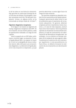 te de los tubos en una bolsa de colostomía.
Hay que tener en cuenta que el tiempo de cie-
rre del área de drenaje es prolongado y pue-
den necesitarse entre 60 y 90 días para com-
pletarlo. Incluso, en algunas series, se ha
comunicado un tiempo medio de 142 días(28).
Algoritmo diagnóstico-terapéutico
En la figura 2 se muestra un algoritmo de
manejo diagnóstico-terapéutico del DPP. En
él se resumen, de una manera práctica, todas
las aportaciones realizadas a lo largo de este
capítulo.
Ante la sospecha de un DPP debe confir-
marse, en primer lugar, su existencia. Si exis-
te líquido pleural libre y su espesor es mayor
de 10 mm en la radiografía de tórax en decú-
bito lateral, debe efectuarse una toracocen-
tesis diagnóstica. La obtención de líquido pleu-
ral en esta situación es importante, ya que
permite determinar si existe algún factor de
riesgo de mala evolución.
Las opciones terapéuticas dependen tam-
bién de las características del líquido pleural.
Cualquier aproximación debe incluir el uso
de antibióticos para el tratamiento de la neu-
monía subyacente. En general, deberían
emplearse primero tratamientos menos inva-
sivos y, en caso de mala respuesta, avanzar
hacia otros más invasivos. Entre las primeras
opciones se encuentran la toracocentesis tera-
péutica y el tubo de toracostomía con admi-
nistración de fibrinolíticos intrapleurales. Sin
embargo, si no se obtiene un drenaje com-
pleto con la instilación de estos agentes, debe-
ría plantearse la práctica de una toracosco-
pia. Igualmente, si este procedimiento no
fuera eficaz, no debería retrasarse la reali-
zación de una toracotomía con decorticación
pleural.
78
 J. DE MIGUEL DÍEZ ET AL.
Pleura 224p 9/7/13 10:23 Página 78
 