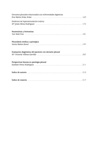 Derrames pleurales relacionados con enfermedades digestivas
Eva María Arias Arias . . . . . . . . . . . . . . . . . . . . . . . . . . . . . . . . . . . . . . . . . . . . . . 169
Síndrome de hiperestimulación ovárica
Mª Jesús Mena Rodríguez . . . . . . . . . . . . . . . . . . . . . . . . . . . . . . . . . . . . . . . . . . . 172
Neumotórax y hemotórax
Yat-Wah Pun . . . . . . . . . . . . . . . . . . . . . . . . . . . . . . . . . . . . . . . . . . . . . . . . . . . . . 181
Pleurodesis médica y quirúrgica
Nuria Mañes Bonet . . . . . . . . . . . . . . . . . . . . . . . . . . . . . . . . . . . . . . . . . . . . . . . . . 197
Evaluación diagnóstica del paciente con derrame pleural
Mª Victoria Villena Garrido . . . . . . . . . . . . . . . . . . . . . . . . . . . . . . . . . . . . . . . . . . 207
Perspectivas futuras en patología pleural
Estebán Pérez Rodríguez . . . . . . . . . . . . . . . . . . . . . . . . . . . . . . . . . . . . . . . . . . . . 211
Índice de autores . . . . . . . . . . . . . . . . . . . . . . . . . . . . . . . . . . . . . . . . . . . . . . . . . . . 215
Índice de materia . . . . . . . . . . . . . . . . . . . . . . . . . . . . . . . . . . . . . . . . . . . . . . . . . . . 217
Pleura 224p 9/7/13 10:22 Página 7
 