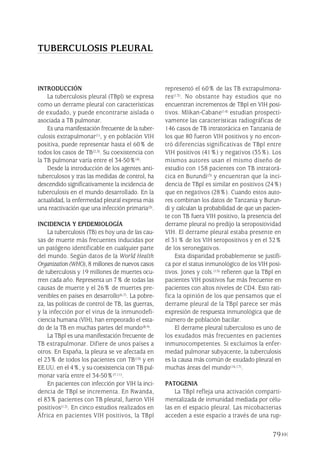 INTRODUCCIÓN
La tuberculosis pleural (TBpl) se expresa
como un derrame pleural con características
de exudado, y puede encontrarse aislada o
asociada a TB pulmonar.
Es una manifestación frecuente de la tuber-
culosis extrapulmonar(1), y en población VIH
positiva, puede representar hasta el 60% de
todos los casos de TB(2,3). Su coexistencia con
la TB pulmonar varía entre el 34-50%(4).
Desde la introducción de los agentes anti-
tuberculosos y tras las medidas de control, ha
descendido significativamente la incidencia de
tuberculosis en el mundo desarrollado. En la
actualidad, la enfermedad pleural expresa más
una reactivación que una infección primaria(5).
INCIDENCIA Y EPIDEMIOLOGÍA
La tuberculosis (TB) es hoy una de las cau-
sas de muerte más frecuentes inducidas por
un patógeno identificable en cualquier parte
del mundo. Según datos de la World Health
Organization (WHO), 8 millones de nuevos casos
de tuberculosis y 19 millones de muertes ocu-
rren cada año. Representa un 7% de todas las
causas de muerte y el 26% de muertes pre-
venibles en países en desarrollo(6,7). La pobre-
za, las políticas de control de TB, las guerras,
y la infección por el virus de la inmunodefi-
ciencia humana (VIH), han empeorado el esta-
do de la TB en muchas partes del mundo(8,9).
La TBpl es una manifestación frecuente de
TB extrapulmonar. Difiere de unos países a
otros. En España, la pleura se ve afectada en
el 23% de todos los pacientes con TB(10) y en
EE.UU. en el 4%, y su coexistencia con TB pul-
monar varía entre el 34-50%(7-11).
En pacientes con infección por VIH la inci-
dencia de TBpl se incrementa. En Rwanda,
el 83% pacientes con TB pleural, fueron VIH
positivos(12). En cinco estudios realizados en
África en pacientes VIH positivos, la TBpl
representó el 60% de las TB extrapulmona-
res(13). No obstante hay estudios que no
encuentran incrementos de TBpl en VIH posi-
tivos. Mlikan-Cabane(14) estudian prospecti-
vamente las características radiográficas de
146 casos de TB intratorácica en Tanzania de
los que 80 fueron VIH positivos y no encon-
tró diferencias significativas de TBpl entre
VIH positivos (41%) y negativos (35%). Los
mismos autores usan el mismo diseño de
estudio con 158 pacientes con TB intratorá-
cica en Burundi(3) y encuentran que la inci-
dencia de TBpl es similar en positivos (24%)
que en negativos (28%). Cuando estos auto-
res combinan los datos de Tanzania y Burun-
di y calculan la probabilidad de que un pacien-
te con TB fuera VIH positivo, la presencia del
derrame pleural no predijo la seropositividad
VIH. El derrame pleural estaba presente en
el 31% de los VIH seropositivos y en el 32%
de los seronegativos.
Esta disparidad probablemente se justifi-
ca por el status inmunológico de los VIH posi-
tivos. Jones y cols.(15) refieren que la TBpl en
pacientes VIH positivos fue más frecuente en
pacientes con altos niveles de CD4. Esto rati-
fica la opinión de los que pensamos que el
derrame pleural de la TBpl parece ser más
expresión de respuesta inmunológica que de
número de población bacilar.
El derrame pleural tuberculoso es uno de
los exudados más frecuentes en pacientes
inmunocompetentes. Si excluimos la enfer-
medad pulmonar subyacente, la tuberculosis
es la causa más común de exudado pleural en
muchas áreas del mundo(16,17).
PATOGENIA
La TBpl refleja una activación comparti-
mentalizada de inmunidad mediada por célu-
las en el espacio pleural. Las micobacterias
acceden a este espacio a través de una rup-
79
TUBERCULOSIS PLEURAL
Pleura 224p 9/7/13 10:23 Página 79
 