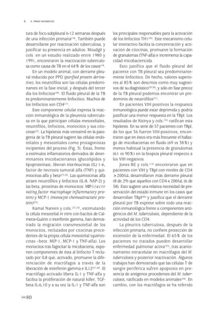 tura de foco subpleural 6-12 semanas después
de una infección primaria(18), También puede
desarrollarse por reactivación tuberculosa, y
justificar su presencia en adultos. Moudgil y
cols. en un estudio realizado entre 1980 y
1991, encontraron la reactivación tuberculo-
sa como causa de TB en el 64% de los casos(19).
En un modelo animal, con derrame pleu-
ral inducido por PPD (purified protein deriva-
tive), los neutrófilos son las células predomi-
nantes en la fase inicial, y después del tercer
día los linfocitos(20). El fluido pleural de la TB
es predominantemente linfocítico. Muchos de
los linfocitos son CD4(21).
Este componente celular expresa la reac-
ción inmunológica de la pleuresía tuberculo-
sa en la que participan células mesoteliales,
neutrófilos, linfocitos, monocitos y sus cito-
cinas(22). La hipótesis más verosímil en la pato-
genia de la TB pleural sugiere las células endo-
teliales y mesoteliales como protagonistas
incipientes del proceso (Fig. 3). Éstas, frente
a estímulos inflamatorios derivados de deter-
minantes micobacterianos (glucolípidos y
lipoproteínas), liberan interleucinas (IL) 1-6,
factor de necrosis tumoral alfa (TNF) y qui-
miocinas alfa y beta(23,24). Las quimiocinas alfa
atraen neutrófilos y linfocitos (IL-8, NAP-2) y
las beta, proteínas de monocitos: MIP-1(acti-
vating factor macrophage inflammatory pro-
tein) y MCP-1 (monocyte chemoattractant pro-
tein)(25).
Kamal Nareen y cols.(23,24), estimulando
la célula mesotelial in vitro con bacilos de Cal-
mette-Guérin o interferón gamma, han demos-
trado la migración transmesotelial de los
monocitos, reclutados por citocinas proce-
dentes de la propia célula mesotelial (quimio-
cinas –beta: MIP-1, MCP-1 y TNF-alfa). Los
monocitos tras fagocitar la micobacteria, expo-
nen componentes de ésta al linfocito T reclu-
tado por IL8 que, activado, promueve la dife-
renciación de macrófagos a través de la
liberación de interferón gamma e IL12(27,28). El
macrófago activado libera IL-1 y TNF-alfa y
facilita la proliferación de natural killer, TGF-
beta IL-6,10 y a su vez la IL-1 y TNF-alfa son
los principales responsables para la activación
de los linfocitos TH1(26). Este mecanismo celu-
lar interactivo facilita la concentración y acti-
vación de citocinas, promueve la formación
de granulomas (TNF-alfa) e incrementa la capa-
cidad micobactericida.
Esto justifica que el fluido pleural del
paciente con TB pleural sea predominante-
mente linfocítico. De hecho, valores superio-
res al 85% son descritos como muy sugesti-
vos de su diagnóstico(29,30), y sólo en fase precoz
de la TB pleural podemos encontrar un pre-
dominio de neutrófilos(31).
En pacientes VIH positivos la respuesta
inmunológica puede estar deprimida y podría
justificar una menor respuesta en la TBpl. Los
resultados de Kitinya y cols.(32) ratifican esta
hipótesis. En su serie de 57 pacientes con TBpl,
de los que 36 fueron VIH-positivos, encon-
traron que en éstos era más frecuente el hallaz-
go de micobacterias en fluido (69 vs 38%) y
menos habitual la presencia de granulomas
(61 vs 90%) en la biopsia pleural respecto a
los VIH negativos.
Jones BE y cols.(15) encontraron que en
pacientes con VIH y TBpl con niveles de CD4
>200/uL desarrollaron más derrame pleural
(8 de 29) que aquellos con CD4<200/uL (6 de
58). Esto sugiere una relativa necesidad de pre-
servación del estado inmune en los casos que
desarrollan TBpl(46) y justifica que el derrame
pleural por TB exprese sobre todo una reac-
ción inmunológica frente a componentes anti-
génicos del M. tuberculosis, dependiente de la
actividad de los CD4.
La pleuritis tuberculosa, después de la
infección primaria, no confiere protección de
extensión de la enfermedad. El 65% de los
pacientes no tratados pueden desarrollar
enfermedad pulmonar activa(33), tras acanto-
namiento intracelular en macrófagos del M.
tuberculosis y posterior reactivación. Algunos
trabajos han demostrado que las células T de
sangre periférica sufren apoptosis en pre-
sencia de antígenos procedentes del M. tuber-
culosis, ratificado en modelos animales(34). En
cambio, con los macrófagos se ha referido
80
 E. PÉREZ RODRÍGUEZ
Pleura 224p 9/7/13 10:23 Página 80
 