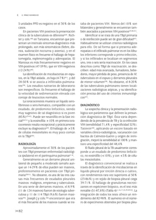 5 unidades PPD es negativo en el 30% de los
casos.
En pacientes VIH positivos la presentación
clínica de la tuberculosis es diferente(64). Rich-
ter y cols.(40) en Tanzania, encuentran que pre-
sentan un intervalo síntomas-diagnóstico más
prolongado, son más sintomáticos (fiebre, dis-
nea, sudoración nocturna y astenia), y en el
examen físico es frecuente el hallazgo de hepa-
tomegalia, esplenomegalia y adenopatías. El
Mantoux es más frecuentemente negativo en
VIH-positivos (47-59%), que en VIH-negativos
(12-24%)(40).
La identificación de micobacterias en espu-
tos, en la TBpl aislada , es baja (4-7%)(41), y del
28-50% si se asocia a infiltrados pulmona-
res(38). Los estudios rutinarios de laboratorio
son inespecíficos. Es frecuente el hallazgo de
la velocidad de sedimentación elevada con
contaje de leucocitos normales.
La toracocentesis muestra un líquido sero-
fibrinoso o sero-hematico, compatible con un
exudado, de predominio linfocítico, siendo
muy sugestivo de tal diagnóstico si es joven
(85%)(29-42). Puede ser neutrófilo en la fase ini-
cial(20-31) y la eosinofilia >10% en primera tora-
cocentesis resulta excepcional y prácticamente
excluye su diagnostico(43). El hallazgo de >5%
de células mesoteliales es muy poco común
en la TBpl(44).
RADIOLOGÍA
Aproximadamente el 30% de los pacien-
tes con TBpl presentan enfermedad radiológi-
ca ipsilateral en el parénquima pulmonar(1-4).
Generalmente es un derrame pleural uni-
lateral de pequeño a moderado tamaño aun-
que un 14-29% de ellos pueden ser masivos,
preferentemente en pacientes con TBpl pri-
maria(38-41). No obstante, es una de las tres cau-
sas más frecuentes de exudados pleurales
masivos: malignos, empiemas y tuberculosis.
En una serie de derrames masivos, el 8,9%
(11 de 124 masivos) fueron de etiología tuber-
culosa y 11 de 114 TBpl (9,6%) fueron masi-
vos(45). Joseph J y cols.(46) encontraron que era
el más frecuente de los masivos cuando se tra-
taba de pacientes VIH. Menos del 10% son
bilaterales y generalmente se encuentran tam-
bién asociados a pacientes VIH positivos(25-40,41).
Identificar si se trata de una TBpl primaria
o de reinfección puede ser de gran dificultad(47).
Habitualmente se utilizan criterios radiológicos
para ello. De tal forma que si presenta ade-
nopatías o el infiltrado pulmonar es en los lóbu-
los inferiores corresponde a primo-infección,
y si los infiltrados se localizan en segmentos
uno, tres o seis sería reactivación. En los casos
descritos como TBpl de reactivación, se des-
criben: edad más avanzada, fumadores, bebe-
dores, mayor pérdida de peso, presencia de M.
tuberculosis en el esputo y derrames pleurales
de menor volumen(38). No obstante, el 8-20%
de las tuberculosis pulmonares tienen locali-
zaciones radiológicas atípicas, y su identifica-
ción precisa del uso de criterios inmunológi-
cos(47).
DIAGNÓSTICO
La sospecha clínica y la presentación radio-
lógica son parámetros que definen la presun-
ción diagnóstica de TBpl. Ésta varía depen-
diendo de la prevalencia de TB y la co-infección
VIH (sensibilidad 71,4% y especificidad 52%).
Tattevin(48), aplicando un escore basado en
variables clínico-radiológicas, vacunación con
bacilos de Calmette-Guérin y origen de inmi-
gración, mejoró la sensibilidad al 100% y man-
tuvo una especificidad del 48,4%
El fluido pleural de la TB usualmente corres-
ponde a un exudado de predominio linfocíti-
co, no eosinófilo (<10%), y con <5% de célu-
las mesoteliales.
El diagnóstico convencional se realiza a
través de la identificación de micobacterias en
líquido pleural por tinción directa o cultivo,
con rendimientos rara vez superiores al 50%
(23-86%) y en tejido de biopsia pleural ciega
39-71%. El hallazgo de granulomas necroti-
zantes en espécimen biópsico, es el test más
rentable (51-87,8%) (Tabla 4)(1,16,17,25,39,49-52). La
integración de todos los tests ofrece un ren-
dimiento del 82-98%. El aumento en el núme-
ro de especímenes obtenidos por biopsia pleu-
82
 E. PÉREZ RODRÍGUEZ
Pleura 224p 9/7/13 10:23 Página 82
 