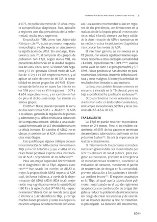 a 0,75, en población menor de 35 años, mejo-
ra su especificidad diagnóstica. Esto, aplicable
a regiones con alta prevalencia de la enfer-
medad, resulta muy sugerente.
En población VIH, como han objetivado
Kitinya y cols.(32), existe una menor respuesta
inmunológica, y cabe esperar un descenso en
la significación del ADA. Sin embargo, Rian-
tawan y cols.(26), al comparar dos grupos de
población con TBpl, según status VIH, no
encuentran diferencias en la utilidad diagnos-
tica del ADA. En su serie, 52 fueron VIH nega-
tivos y 37 VIH positivos. El nivel medio de ADA
fue de 110 y 114 UI/l respectivamente, y al
aplicar un valor de corte de 60 UI/l, la sensi-
bilidad en ambos grupos fue del 95%. El por-
centaje de linfocitos en suero fue inferior en
los VIH positivos vs VIH negativos 1.509 y
4.634 respectivamente, y en cambio en flui-
do pleural dicho porcentaje fue similar en
ambos grupos.
El ADA en fluido pleural representa la suma
de dos isoenzimas ADA1 + ADA2(22). El ADA
1 es ubicuo, garantiza la regulación de purinas
y adenosinas y su déficit revela una disfunción
de la respuesta inmune, debido a una inade-
cuada homeostasis de la 2´deoxiadenosina en
la célula inmune. En cambio el ADA2 no es
ubicuo, y coexiste con el ADA1 sólo en mono-
citos macrófagos.
Esto justifica que algunos trabajos encuen-
tren correlación del ADA con los monocitos en
TBpl y no con linfocitos, y que el ADA en los
casos falsos positivos exprese más incremen-
tos de ADA1 dependiente de los linfocitos(68).
Para una mejor capacidad discriminante
en el diagnóstico de la TBpl, algunos auto-
res(60,68) han usado los niveles de ADA2 o,
mejor, la proporción de ADA2 respecto al ADA
total, de forma indirecta, a través de la deter-
minación del ADA1 (ADA1/ADA total), mejo-
rando muy significativamente la sensibilidad
(100%) y la especificidad (97-98,6%), respec-
tivamente (Tabla 6). Con un nivel de corte igual
o inferior a 0,42 identifica la TBpl, y corrige
muchos falsos positivos y todos los negativos
en series amplias de toracocentesis consecuti-
vas. Los autores recomiendan su uso en regio-
nes de alta prevalencia, con limitaciones en la
realización de la biopsia pleural (motivos téc-
nicos, edad infantil), siempre que haya valida-
do la determinación de ADA e isoenzimas en
su medio, y exista incertidumbre diagnóstica
tras conocer los niveles de ADA.
El interferón gamma, se incrementa en la
TB pleural, con valores significativamente supe-
riores respecto a otras etiologías (sensibilidad
74-100%, especificidad 91-100%)(59,69), usando
como valor de corte 140 picogramos/ml y 3,7
U/ml. Falsos positivos se han descrito en para-
neumónicos, linfomas, leucemia linfocítica cró-
nica y otros malignos. El coste y la celeridad de
resultados han limitado su uso rutinario.
La lisozima también frecuentemente se
encuentra elevada en la TB pleural, pero su
baja especificidad ha justificado su desuso(59).
Otros parámetros menos relevantes estu-
diados han sido: el ácido tuberculosteárico,
anticuerpos monoclonales, SC5b-9 y otras cito-
cinas (IL-2-3-4-5-6-10-12).
TRATAMIENTO
La TBpl se puede resolver espontánea-
mente en 2-4 meses. Pero, si no reciben tra-
tamiento, el 65% de los pacientes terminan
desarrollando tuberculosis pulmonar en los
próximos 5 años(70). De ahí la importancia de
realizar el tratamiento.
El tratamiento de los pacientes con tuber-
culosis en general debe ser monitorizado por
centros oficiales de salud publica, para ase-
gurar su realización, prevenir la emergencia
de micobacteriosis resistente, coordinar la
evaluación de contactos, monitorizar el patrón
de resistencias de drogas en la comunidad,
proveer educación a los pacientes e identifi-
car posibles brotes(71). El soporte terapéutico
en la TBpl, al igual que la tuberculosis pul-
monar, está basado en el uso de regímenes
terapéuticos con combinación de drogas diri-
gidas a reducir la población de micobacterias
sin riesgo de crear resistencias y de esterili-
zar las lesiones durante la fase de tratamien-
to prolongado. La duración del tratamiento,
85
DERRAMES PLEURALES INFECCIOSOS. TUBERCULOSIS PLEURAL
Pleura 224p 9/7/13 10:23 Página 85
 