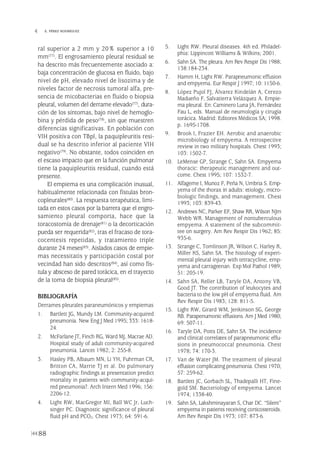 ral superior a 2 mm y 20% superior a 10
mm(77). El engrosamiento pleural residual se
ha descrito más frecuentemente asociado a:
baja concentración de glucosa en fluido, bajo
nivel de pH, elevado nivel de lisozima y de
niveles factor de necrosis tumoral alfa, pre-
sencia de micobacterias en fluido o biopsia
pleural, volumen del derrame elevado(77), dura-
ción de los síntomas, bajo nivel de hemoglo-
bina y pérdida de peso(78), sin que muestren
diferencias significativas. En población con
VIH positiva con TBpl, la paquipleuritis resi-
dual se ha descrito inferior al paciente VIH
negativo(79). No obstante, todos coinciden en
el escaso impacto que en la función pulmonar
tiene la paquipleuritis residual, cuando está
presente.
El empiema es una complicación inusual,
habitualmente relacionada con fístulas bron-
copleurales(80). La respuesta terapéutica, limi-
tada en estos casos por la barrera que el engro-
samiento pleural comporta, hace que la
toracostomía de drenaje(81) o la decorticación
pueda ser requerida(82), tras el fracaso de tora-
cocentesis repetidas, y tratamiento triple
durante 24 meses(83). Aislados casos de empie-
mas necessitatis y participación costal por
vecindad han sido descritos(84), así como fís-
tula y absceso de pared torácica, en el trayecto
de la toma de biopsia pleural(85).
BIBLIOGRAFÍA
Derrames pleurales paraneumónicos y empiemas
1. Bartlett JG, Mundy LM. Community-acquired
pneumonia. New Eng J Med 1995; 333: 1618-
24.
2. McFarlane JT, Finch RG, Ward MJ, Macrae AD.
Hospital study of adult community-acquired
pneumonia. Lancet 1982; 2: 255-8.
3. Hasley PB, Albaum MN, Li YH, Fuhrman CR,
Britton CA, Marrie TJ et al. Do pulmonary
radiographic findings at presentation predict
mortality in patients with community-acqui-
red pneumonia?. Arch Intern Med 1996; 156:
2206-12.
4. Light RW, MacGregor MI, Ball WC Jr, Luch-
singer PC. Diagnostic significance of pleural
fluid pH and PCO2. Chest 1973; 64: 591-6.
5. Light RW. Pleural diseases. 4th ed. Philadel-
phia: Lippincott Williams & Wilkins; 2001.
6. Sahn SA. The pleura. Am Rev Respir Dis 1988;
138:184-234.
7. Hamm H, Light RW. Parapneumonic effusion
and empyema. Eur Respir J 1997; 10: 1150-6.
8. López Pujol FJ, Álvarez Kindelán A, Cerezo
Madueño F, Salvatierra Velázquez A. Empie-
ma pleural. En: Caminero Luna JA, Fernández
Fau L, eds. Manual de neumología y cirugía
torácica. Madrid: Editores Médicos SA; 1998.
p. 1695-1708.
9. Brook I, Frazier EH. Aerobic and anaerobic
microbiology of empyema. A retrospective
review in two military hospitals. Chest 1993;
103: 1502-7.
10. LeMense GP, Strange C, Sahn SA. Empyema
thoracic: therapeutic management and out-
come. Chest 1995; 107: 1532-7.
11. Alfageme I, Munoz F, Peña N, Umbria S. Emp-
yema of the thorax in adults: etiology, micro-
biologic findings, and management. Chest
1993; 103: 839-43.
12. Andrews NC, Parker EF, Shaw RR, Wilson NJm
Webb WR. Management of nontuberculous
empyema. A statement of the subcommit-
tee on surgery. Am Rev Respir Dis 1962; 85:
935-6.
13. Strange C, Tomlinson JR, Wilson C, Harley R,
Miller KS, Sahn SA. The histology of experi-
mental pleural injury with tetracycline, emp-
yema and carrageenan. Exp Mol Pathol 1989;
51: 205-19.
14. Sahn SA, Reller LB, Taryle DA, Antony VB,
Good JT. The contribution of leukocytes and
bacteria to the low pH of empyema fluid. Am
Rev Respir Dis 1983; 128: 811-5.
15. Light RW, Girard WM, Jenkinson SG, George
RB. Parapenumonic effusions. Am J Med 1980;
69: 507-11.
16. Taryle DA, Potts DE, Sahn SA. The incidence
and clinical correlates of parapneumonic effu-
sions in pneumococcal pneumonia. Chest
1978; 74: 170-3.
17. Van de Water JM. The treatment of pleural
effusion complicating pneumonia. Chest 1970;
57: 259-62.
18. Bartlett JC, Gorbach SL, Thadepalli HT, Fine-
gold SM. Bacteriology of empyema. Lancet
1974; 1338-40.
19. Sahn SA, Lakshminayaran S, Char DC. “Silent”
empyema in patients receiving corticosteroids.
Am Rev Respir Dis 1973; 107: 873-6.
88
 E. PÉREZ RODRÍGUEZ
Pleura 224p 9/7/13 10:23 Página 88
 