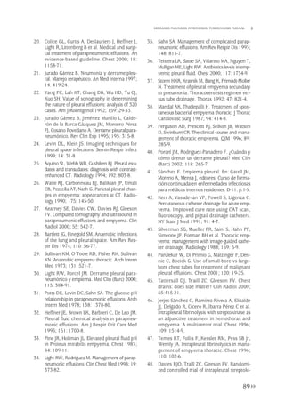 20. Colice GL, Curtis A, Deslauriers J, Heffner J,
Light R, Littenberg B et al. Medical and surgi-
cal treatment of parapneumonic effusions. An
evidence-based guideline. Chest 2000; 18:
1158-71.
21. Jurado Gámez B. Neumonía y derrame pleu-
ral. Manejo terapéutico. An Med Interna 1997;
14: 419-24.
22. Yang PC, Luh KT, Chang DB, Wu HD, Yu CJ,
Kuo SH. Value of sonography in determining
the nature of pleural effusions: analysis of 320
cases. Am J Roentgenol 1992; 159: 29-33.
23. Jurado Gámez B, Jiménez Murillo L, Calde-
rón de la Barca Gázquez JM, Montero Pérez
FJ, Cosano Povedano A. Derrame pleural para-
neumónico. Rev Clin Esp 1995; 195: 315-8.
24. Levin DL, Klein JS. Imaging techniques for
pleural space infections. Semin Respir Infect
1999; 14: 31-8.
25. Aquino SL, Webb WR, Gushiken BJ. Pleural exu-
dates and transudates: diagnosis with contrast-
enhanced CT. Radiology 1994; 192: 803-8.
26. Waite RJ, Carbonneau RJ, Balikian JP, Umali
CB, Pezzella AT, Nash G. Parietal pleural chan-
ges in empyema: appearances at CT. Radio-
logy 1990; 175: 145-50.
27. Kearney SE, Davies CW, Davies RJ, Gleeson
FV. Computed tomography and ultrasound in
parapneumonic effusions and empyema. Clin
Radiol 2000; 55: 542-7.
28. Bartlett JG, Finegold SM. Anaerobic infections
of the lung and pleural space. Am Rev Res-
pir Dis 1974; 110: 56-77.
29. Sullivan KM, O´Toole RD, Fisher RH, Sullivan
KN. Anaerobic empyema thoracic. Arch Intern
Med 1973; 131: 521-7.
30. Light RW, Porcel JM. Derrame pleural para-
neumónico y empiema. Med Clin (Barc) 2000;
115: 384-91.
31. Potts DE, Levin DC, Sahn SA. The glucose-pH
relationship in parapneumonic effusions. Arch
Intern Med 1978; 138: 1378-80.
32. Heffner JE, Brown LK, Barbieri C, De Leo JM.
Pleural fluid chemical analysis in parapneu-
monic effusions. Am J Respir Crit Care Med
1995; 151: 1700-8.
33. Pine JR, Hollman JL. Elevated pleural fluid pH
in Proteus mirabilis empyema. Chest 1983;
84: 109-11.
34. Light RW, Rodríguez M. Management of parap-
neumonic effusions. Clin Chest Med 1998; 19:
373-82.
35. Sahn SA. Management of complicated parap-
neumonic effusions. Am Rev Respir Dis 1993;
148: 813-7.
36. Teixeira LR, Sasse SA, Villarino MA, Nguyen T,
Mulligan ME, Light RW. Antibiotics levels in emp-
yemic pleural fluid. Chest 2000; 117: 1734-9.
37. Storm HKR, Krasnik M, Bang K, Frimodt-Moller
N. Treatment of pleural empyema secundary
to pneumonia. Thoracocentesis regimen ver-
sus tube drainage. Thorax 1992; 47: 821-4.
38. Mandal AK, Thadepalli H. Treatment of spon-
taneous bacterial empyema thoracic. J Thorac
Cardiovasc Surg 1987; 94: 414-8.
39. Ferguson AD, Prescott RJ, Selkon JB, Watson
D, Swinburn CR. The clinical course and mana-
gement of thoracic empyema. QJM 1996; 89:
285-9.
40. Porcel JM, Rodríguez-Panadero F. ¿Cuándo y
cómo drenar un derrame pleural? Med Clin
(Barc) 2002; 118: 265-7.
41. Sánchez F. Empiema pleural. En: Gatell JM,
Moreno A, Mensa J, editores. Curso de forma-
ción continuada en enfermedades infecciosas
para médicos internos residentes. D-11. p.1-5.
42. Kerr A, Vasudevan VP, Powell S, Ligenza C.
Percutaneous catheter drainage for acute emp-
yema. Improved cure rate using CAT scan,
fluoroscopy, and pigtail drainage catheters.
NY State J Med 1991; 91: 4-7.
43. Silverman SG, Mueller PR, Saini S, Hahn PF,
Simeone JF, Forman BH et al. Thoracic emp-
yema: management with image-guided cathe-
ter drainage. Radiology 1988; 169: 5-9.
44. Parulekar W, Di Primio G, Matzinger F, Den-
nie C, Bociek G. Use of small-bore vs large-
bore chest tubes for treatment of malignant
pleural effusions. Chest 2001; 120: 19-25.
45. Tattersall DJ, Traill ZC, Gleeson FV. Chest
drains: does size matter? Clin Radiol 2000;
55:415-21.
46. Jerjes-Sánchez C, Ramírez-Rivera A, Elizalde
JJ, Delgado R, Cicero R, Ibarra Pérez C et al.
Intrapleural fibrinolysis with streptokinase as
an adjunctive treatment in hemothorax and
empyema. A multicenter trial. Chest 1996;
109: 1514-9.
47. Temes RT, Follis F, Kessler RM, Pess SB Jr,
Wernly JA. Intrapleural fibrinolytics in mana-
gement of empyema thoracic. Chest 1996;
110: 102-6.
48. Davies RJO, Traill ZC, Gleeson FV. Randomi-
zed controlled trial of intrapleural streptoki-
89
DERRAMES PLEURALES INFECCIOSOS. TUBERCULOSIS PLEURAL
Pleura 224p 9/7/13 10:23 Página 89
 