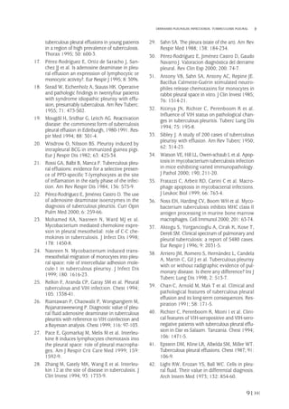 tuberculous pleural effusions in young patients
in a region of high prevalence of tuberculosis.
Thorax 1995; 50: 600-3.
17. Pérez-Rodríguez E, Ortiz de Saracho J, San-
chez JJ et al. Is adenosine deaminase in pleu-
ral effusion an expression of lymphocytic or
monocytic activity?. Eur Respir J 1995; 8: 309s.
18. Stead W, Eichenholz A, Stauss HK. Operative
and pathologic findings in twentyfour patients
with syndrome idiopathic pleurisy with effu-
sion, presumably tuberculous. Am Rev Tuberc.
1955; 71: 473-502.
19. Mougdil H, Sridhar G, Leitch AG. Reactivation
disease: the commonest form of tuberculosis
pleural effusion in Edinburgh, 1980-1991. Res-
pir Med 1994; 88: 301-4.
20. Wisdrow O, Nilsson BS. Pleurisy induced by
intrapleural BCG in immunized guinea pigs.
Eur J Respir Dis 1982; 63: 425-34.
21. Rossi GA, Balbi B, Manca F. Tuberculous pleu-
ral effusions: evidence for a selective presen-
ce of PPD-specific T-lymphocytes at the site
of inflamation in the early phase of the infec-
tion. Am Rev Respir Dis 1984; 136: 575-9.
22. Pérez-Rodríguez E, Jiménez Castro D. The use
of adenosine deaminase isoenzymes in the
diagnosis of tuberculous pleuritis. Curr Opin
Pulm Med 2000; 6: 259-66.
23. Mohamed KA, Nasreen N, Ward MJ et al.
Mycobacterium mediated chemokine expre-
sion in pleural mesothelial: role of C-C che-
mokines in tuberculosis. J Infect Dis 1998;
178: 1450-8.
24. Nasreen N. Mycobacterium induced trans-
mesothelial migration of monocytes into pleu-
ral space: role of intercellular adhesion mole-
cule-1 in tuberculous pleurisy. J Infect Dis
1999; 180: 1616-23.
25. Relkin F, Aranda CP, Garay SM et al. Pleural
tuberculous and VIH infection. Chest 1994;
105: 1338-41.
26. Riantawan P, Chaowalit P, Wongsangiem M,
Rojanaraweewong P. Diagnostic value of pleu-
ral fluid adenosine deaminase in tuberculous
pleuritis with reference to VIH coinfection and
a Bayesian analysis. Chest 1999; 116: 97-103.
27. Pace E, Gjomarkaj M, Melis M et al. Interleu-
kine 8 induces lymphocytes chemotaxis into
the pleural space: role of pleural macropha-
ges. Am J Respir Crit Care Med 1999; 159:
1592-9.
28. Zhang M, Gately MK, Wang E et al. Interleu-
kin 12 at the site of disease in tuberculosis. J
Clin Invest 1994; 93: 1733-9.
29. Sahn SA. The pleura (state of the art). Am Rev
Respir Med 1988; 138: 184-234.
30. Pérez-Rodríguez E, Jiménez Castro D, Gaudo
Navarro J. Valoracion diagnóstica del derrame
pleural. Rev Clin Esp 2000; 200: 74-7.
31. Antony VB, Sahn SA, Antony AC, Repine JE.
Bacillus Calmette-Guérin stimulated neutro-
philes release chemotaxins for monocytes in
rabbit pleural space in vitro. J Clin Invest 1985;
76: 1514-21.
32. Kitinya JN, Richter C, Perenboom R et al.
Influence of VIH status on pathological chan-
ges in tuberculous pleuritis. Tuberc Lung Dis
1994; 75: 195-8.
33. Sibley J. A study of 200 cases of tuberculous
pleurisy with effusion. Am Rev Tuberc 1950;
62: 314-23.
34. Watson VE, Hill LL, Owen-schaub L et al. Apop-
tosis in mycobacterium tuberculosis infection
in mice exhibiting varied immunopathology.
J Pathol 2000; 190; 211-20.
35. Fratazzi C, Arbeit RD, Carini C et al. Macro-
phage apoptosis in mycobacterial infections.
J Leukoc Biol 1999; 66: 763-4.
36. Noss EH, Harding CV, Boom WH et al. Myco-
bacterium tuberculosis inhibits MHC class II
antigen processing in murine bone marrow
macrophages. Cell Immunol 2000; 201: 63-74.
37. Aktogu S, Yorgancioglu A, Cirak K, Kose T,
Dereli SM. Clinical spectrum of pulmonary and
pleural tuberculosis: a report of 5480 cases.
Eur Respir J 1996; 9: 2031-5.
38. Arriero JM, Romero S, Hernández L, Candela
A, Martín C, Gil J et al. Tuberculous pleurisy
with or without radigraphic evidence of pul-
monary disease. Is there any difference? Int J
Tuberc Lung Dis 1998; 2: 513-7.
39. Chan C, Arnold M, Mak T et al. Clinical and
pathological features of tuberculous pleural
effusion and its long-term consequences. Res-
piration 1991; 58: 171-5.
40. Richter C, Perenboom R, Mtoni I et al. Clini-
cal features of VIH-seropositive and VIH-sero-
negative patients with tuberculous pleural effu-
sion in Dar es Salaam. Tanzania. Chest 1994;
106: 1471-5.
41. Epstein DM, Kline LR, Albelda SM, Miller WT.
Tuberculous pleural effusions. Chest 1987; 91:
106-9.
42. Light RW, Erozan YS, Ball WC. Cells in pleu-
ral fluid. Their value in differential diagnosis.
Arch Intern Med 1973; 132: 854-60.
91
DERRAMES PLEURALES INFECCIOSOS. TUBERCULOSIS PLEURAL
Pleura 224p 9/7/13 10:23 Página 91
 