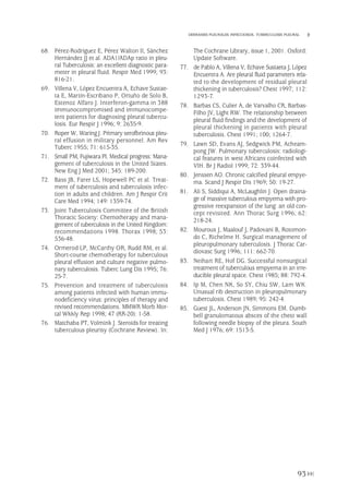 68. Pérez-Rodríguez E, Pérez Walton II, Sánchez
Hernández JJ et al. ADA1/ADAp ratio in pleu-
ral Tuberculosis: an excellent diagnostic para-
meter in pleural fluid. Respir Med 1999; 93:
816-21.
69. Villena V, López Encuentra A, Echave Sustae-
ta E, Martín-Escribano P, Ortuño de Solo B,
Estenoz Alfaro J. Interferon-gamma in 388
immunocompromised and immunocompe-
tent patients for diagnosing pleural tubercu-
losis. Eur Respir J 1996; 9: 2635-9.
70. Roper W, Waring J. Primary serofbrinous pleu-
ral effusion in military personnel. Am Rev
Tuberc 1955; 71: 615-35.
71. Small PM, Fujiwara PI. Medical progress: Mana-
gement of tuberculosis in the United States.
New Eng J Med 2001; 345: 189-200.
72. Bass JB, Farer LS, Hopewell PC et al. Treat-
ment of tuberculosis and tuberculosis infec-
tion in adults and children. Am J Respir Crit
Care Med 1994; 149: 1359-74.
73. Joint Tuberculosis Committee of the British
Thoracic Society: Chemotherapy and mana-
gement of tuberculosis in the United Kingdom:
recommendations 1998. Thorax 1998; 53:
536-48.
74. Ormerod LP, McCarthy OR, Rudd RM, et al.
Short-course chemotherapy for tuberculous
pleural effusion and culture negative pulmo-
nary tuberculosis. Tuberc Lung Dis 1995; 76:
25-7.
75. Prevention and treatment of tuberculosis
among patients infected with human immu-
nodeficiency virus: principles of therapy and
revised recommendations. MMWR Morb Mor-
tal Wkkly Rep 1998; 47 (RR-20): 1-58.
76. Matchaba PT, Volmink J. Steroids for treating
tuberculous pleurisy (Cochrane Review). In:
The Cochrane Library, issue 1, 2001. Oxford:
Update Software.
77. de Pablo A, Villena V, Echave Sustaeta J, López
Encuentra A. Are pleural fluid parameters rela-
ted to the development of residual pleural
thickening in tuberculosis? Chest 1997; 112:
1293-7.
78. Barbas CS, Culier A, de Varvalho CR, Barbas-
Filho JV, Light RW. The relationship between
pleural fluid findings and the development of
pleural thickening in patients with pleural
tuberculosis. Chest 1991; 100; 1264-7.
79. Lawn SD, Evans AJ, Sedgwick PM, Acheam-
pong JW. Pulmonary tuberculosis: radiologi-
cal features in west Africans coinfected with
VIH. Br J Radiol 1999; 72: 339-44.
80. Jenssen AO. Chronic calcified pleural empye-
ma. Scand J Respir Dis 1969; 50: 19-27.
81. Ali S, Siddiqui A, McLaughlin J. Open draina-
ge of massive tuberculous empyema with pro-
gressive reexpansion of the lung: an old con-
cept revisited. Ann Thorac Surg 1996; 62:
218-24.
82. Mouroux J, Maalouf J, Padovani B, Rotomon-
do C, Richelme H. Surgical management of
pleuropulmonary tuberculosis. J Thorac Car-
diovasc Surg 1996; 111: 662-70.
83. Neihart RE, Hof DG. Successful nonsurgical
treatment of tuberculous empyema in an irre-
ducible pleural space. Chest 1985; 88: 792-4.
84. Ip M, Chen NK, So SY, Chiu SW, Lam WK.
Unusual rib destruction in pleuropulmonary
tuberculosis. Chest 1989; 95: 242-4.
85. Guest JL, Anderson JN, Simmons EM. Dumb-
bell granulomatous absces of the chest wall
following needle biopsy of the pleura. South
Med J 1976; 69: 1513-5.
93
DERRAMES PLEURALES INFECCIOSOS. TUBERCULOSIS PLEURAL
Pleura 224p 9/7/13 10:23 Página 93
 