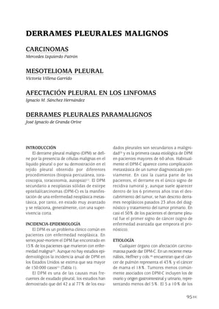 INTRODUCCIÓN
El derrame pleural maligno (DPM) se defi-
ne por la presencia de células malignas en el
líquido pleural o por su demostración en el
tejido pleural obtenido por diferentes
procedimientos (biopsia percutánea, tora-
coscopia, toracotomía, autopsia)(1). El DPM
secundario a neoplasias sólidas de estirpe
epitelial/carcinomas (DPM-C) es la manifes-
tación de una enfermedad neoplásica metas-
tásica, por tanto, en estado muy avanzado
y se relaciona, generalmente, con una super-
vivencia corta.
INCIDENCIA-EPIDEMIOLOGÍA
El DPM es un problema clínico común en
pacientes con enfermedad neoplásica. En
series post-mortem el DPM fue encontrado en
15% de los pacientes que murieron con enfer-
medad maligna(2). Aunque no hay estudios epi-
demiológicos la incidencia anual de DPM en
los Estados Unidos se estima que sea mayor
de 150.000 casos(1) (Tabla 1).
El DPM es una de las causas mas fre-
cuentes de exudado pleural, los estudios han
demostrado que del 42 a al 77% de los exu-
dados pleurales son secundarios a maligni-
dad(3) y es la primera causa etiológica de DPM
en pacientes mayores de 60 años. Habitual-
mente el DPM-C aparece como complicación
metastásica de un tumor diagnosticado pre-
viamente. En casi la cuarta parte de los
pacientes, el derrame es el único signo de
recidiva tumoral y, aunque suele aparecer
dentro de los 6 primeros años tras el des-
cubrimiento del tumor, se han descrito derra-
mes neoplásicos pasados 23 años del diag-
nóstico y tratamiento del tumor primario. En
casi el 50% de los pacientes el derrame pleu-
ral fue el primer signo de cáncer (signo de
enfermedad avanzada que empeora el pro-
nóstico).
ETIOLOGÍA
Cualquier órgano con afectación carcino-
matosa puede dar DPM-C. En un reciente meta-
nálisis, Heffner y cols.(4) encuentran que el cán-
cer de pulmón representa el 43% y el cáncer
de mama el 18%. Tumores menos común-
mente asociados con DPM-C incluyen los de
ovario y origen gastrointestinal y urinario, repre-
sentando menos del 5%. El 5 a 10% de los
95
DERRAMES PLEURALES MALIGNOS
CARCINOMAS
Mercedes Izquierdo Patrón
MESOTELIOMA PLEURAL
Victoria Villena Garrido
AFECTACIÓN PLEURAL EN LOS LINFOMAS
Ignacio M. Sánchez Hernández
DERRAMES PLEURALES PARAMALIGNOS
José Ignacio de Granda Orive
Pleura 224p 9/7/13 10:23 Página 95
 