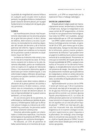 La pérdida de integridad del sistema linfático
en cualquier punto situado entre la pleura
parietal y los ganglios linfáticos mediastínicos
puede ocasionar derrame pleural, por su papel
fundamental en la reabsorción de líquido pleu-
ral y proteínas.
CLÍNICA
Las manifestaciones clínicas más frecuen-
temente observadas son los síntomas propios
de un gran derrame pleural, es decir, disnea
de esfuerzo, dolor torácico y tos seca. La pre-
sencia y la intensidad de los síntomas depen-
den del tamaño del derrame y de la función
pulmonar del enfermo. Signos o síntomas de
derrame pleural son evidentes en la mayoría
de los pacientes cuando el derrame es usual-
mente mayor de 500 cc(8).
La disnea es el síntoma más común y ocu-
rre en más de la mitad de los casos. El meca-
nismo causante de la disnea no ha sido cla-
ramente dilucidado, parece ser multifactorial,
como se explica en el capítulo de Valoración
Clínica. Una neumonitis obstructiva aguda o
atelectasia por lesión endobronquial, o una
enfermedad maligna infiltrante del parénqui-
ma pulmonar pueden también contribuir a
la disnea y la tos.
A menudo existe dolor torácico debido a
afectación de la pleura parietal, las costillas o
la pared torácica. El dolor torácico, común-
mente visto en mesotelioma, es típicamente
localizado en el lado del derrame pleural. Es
rara la hipersensibilidad de la pared torácica
ipsilateral, y el roce pleural.
En una tercera parte de los pacientes, la
enfermedad se manifiesta por pérdida de peso,
astenia y linfadenopatías dado que la afecta-
ción pleural maligna es indicativa de enfer-
medad muy avanzada, los pacientes suelen
presentar síndrome constitucional.
Síntomas adicionales pueden ser relacio-
nados a condiciones específicas. Una historia
de hemoptisis en la presencia de DPM-C es alta-
mente sugestiva de carcinoma broncógeno.
No obstante, un 25% de pacientes se
hallan asintomáticos en el momento de la pre-
sentación, y el DPM es sospechado por la
exploración física o hallazgo radiológico.
DATOS DE LABORATORIO
El líquido pleural maligno puede ser macros-
cópicamente seroso, serohemático o hemático
a simple vista. Aunque la malignidad es una
causa común de DP sanguinolento, al menos
la mitad no son groseramente hemorrágicos.
Casi todos los DPM-C son exudados, aunque
pasa inadvertido que un 10% son trasudados(9).
Los DPM-C suelen contener numerosos lin-
focitos morfológicamente normales, en gene-
ral del 50 al 70%, pero menos que en la pleu-
resía tuberculosa. Aunque no está clara la causa
de la linfocitosis, parece tratarse predomi-
nantemente de linfocitos T que pueden tener
un papel en la defensa local contra la invasión
tumoral de la cavidad pleural. Previamente se
creía que la eosinofilia del líquido pleural dis-
minuía la posibilidad de DPM y, aunque la eosi-
nofilia es frecuente en los derrames hemo-
rrágicos, es inexplicablemente rara en los DPM
con presencia de sangre. Sin embargo, recien-
tes publicaciones muestran que la prevalencia
de malignidad es similar en ambos derrames
pleurales eosinófilos y no eosinófilos(10). Por
tanto, la eosinofilia en líquido pleural no exclu-
ye malignidad.
Aproximadamente un tercio de los DPM-
C tienen pH menor que 7,30 en la presenta-
ción inicial; este bajo pH es asociado con nive-
les de glucosa menores que 60 mg/dl (con
glucosa sérica normal o un cociente glucosa
líquido pleural/plasma<0,5). La causa de
ambos procesos parece ser un incremento de
masa tumoral en el espacio pleural compara-
do con aquellos con un más alto pH en líqui-
do pleural(11). DPM-C con más bajo pH y glu-
cosa han mostrado más alta sensibilidad
diagnóstica en el examen citológico inicial,
con peor supervivencia y peor respuesta a
la pleurodesis. Sin embargo, otros investiga-
dores no encuentran esta asociación. Por tan-
to, el pH en líquido pleural en DPM-C no será
usado como factor aislado para toma de deci-
siones apropiadas.
97
DERRAMES PLEURALES MALIGNOS. CARCINOMAS
Pleura 224p 9/7/13 10:23 Página 97
 