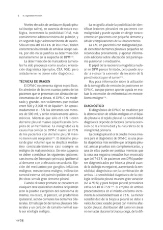Niveles elevados de amilasa en líquido pleu-
ral (isotipo saliva), en ausencia de rotura eso-
fágica, incrementa la posibilidad DPM, más
comúnmente adenocarcinoma del pulmón, y
en segundo lugar adenocarcinoma de ovario.
Sólo un total del 10-14% de los DPM-C tienen
concentración elevada de amilasa isotipo sali-
va, por ello no se justifica su determinación
rutinariamente en la sospecha de DPM(12).
La determinación de marcadores tumora-
les ha sido propuesta como ayuda u orienta-
ción diagnóstica (ejemplos, CEA, NSE), pero
aisladamente no tienen valor diagnóstico.
TÉCNICAS DE IMAGEN
El DPM-C no presenta signos específicos.
En alrededor de las tres cuartas partes de los
pacientes que se presentan con afectación car-
cinomatosa de la pleura, el DPM-C es mode-
rado y grande, con volúmenes que oscilan
entre 500 y 2.000 ml de líquido(8). En aproxi-
madamente el 15% los derrames son meno-
res de 500 ml, y serán relativamente asinto-
máticos. Mientras que sólo el 10% tienen
derrame pleural masivo (opacificación com-
pleta de un hemitórax). La malignidad es la
causa más común de DPM-C masivo (el 70%
de los pacientes con derrame pleural masi-
vo tienen una neoplasia)(13). El derrame pleu-
ral de gran volumen que no desplaza medias-
tino contralateralmente casi siempre es
maligno de mal pronóstico. En este supuesto
se deben considerar las siguientes opciones:
carcinoma del bronquio principal ipsilateral
al derrame con atelectasia secundaria; fija-
ción del mediastino por ganglios linfáticos
malignos; mesotelioma maligno; infiltracion
tumoral extensa del pulmón ipsilateral que en
Rx tórax simula gran derrame pleural.
Cuando el tumor primario se encuentra en
cualquier otra localización distinta del pulmón
(con la posible excepción del carcinoma de
mama), no existe, al parecer, un predominio
ipsilateral, siendo comunes los derrames bila-
terales. El hallazgo de derrames pleurales bila-
terales y un corazón de tamaño normal sue-
le ser etiología maligna.
La ecografía añade la posibilidad de iden-
tificar lesiones pleurales en pacientes con
malignidad y puede ayudar en dirigir toraco-
centesis en pacientes con pequeño derrame y
obviar complicaciones de la toracocentesis.
La TAC en pacientes con malignidad pue-
de identificar derrames pleurales pequeños no
reconocidos previamente, y aportar informa-
ción adicional sobre afectación del parénqui-
ma pulmonar o mediastino.
El papel de la resonancia magnética nucle-
ar en DPM parece limitado, pero puede ayu-
dar a evaluar la extensión de invasión de la
pared torácica por el tumor(14).
Hay poca información sobre la utilización
de la tomografía de emisión de positrones en
DPM-C, aunque parece aportar ayuda en eva-
luar la extensión de enfermedad en mesote-
lioma maligno(15).
DIAGNÓSTICO
El diagnóstico de DPM-C se establece por
la demostración de células malignas en el líqui-
do pleural o el tejido pleural. La sensibilidad
diagnóstica depende de factores como la exten-
sión de la enfermedad y la naturaleza de la
malignidad primaria.
La citología pleural es la prueba menos inva-
siva para el diagnóstico de DPM-C; es una prue-
ba diagnóstica más sensible que la biopsia pleu-
ral; ambas pruebas son complementarias, y
una de ellas puede ser positiva mientras que
la otra sea negativa (estudios han mostrado
que del 7-12% de pacientes con DPM pueden
ser diagnosticados por biopsia pleural cuan-
do la citología es negativa), aumentando la sen-
sibilidad diagnóstica con la combinación de
ambas. La sensibilidad diagnóstica de la cito-
logía del líquido pleural muestra gran variación
(62 al 90%) y para biopsia pleural percutánea
varía del 40 al 75%(16). El empleo de ambos
procedimientos en el mismo enfermo incre-
menta la sensibilidad hasta el 73%. La menor
sensibilidad de la biopsia pleural se debe a
varios factores: estadio precoz con mínima afec-
tación pleural, distribución del tumor en áreas
no tomadas durante la biopsia ciega, de la difi-
98
 M. IZQUIERDO PATRÓN
Pleura 224p 9/7/13 10:23 Página 98
 