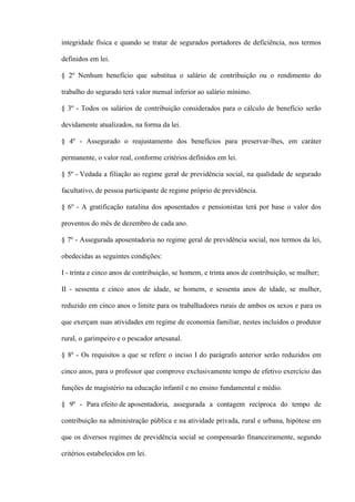 integridade física e quando se tratar de segurados portadores de deficiência, nos termos

definidos em lei.

§ 2º Nenhum benefício que substitua o salário de contribuição ou o rendimento do

trabalho do segurado terá valor mensal inferior ao salário mínimo.

§ 3º - Todos os salários de contribuição considerados para o cálculo de benefício serão

devidamente atualizados, na forma da lei.

§ 4º - Assegurado o reajustamento dos benefícios para preservar-lhes, em caráter

permanente, o valor real, conforme critérios definidos em lei.

§ 5º - Vedada a filiação ao regime geral de previdência social, na qualidade de segurado

facultativo, de pessoa participante de regime próprio de previdência.

§ 6º - A gratificação natalina dos aposentados e pensionistas terá por base o valor dos

proventos do mês de dezembro de cada ano.

§ 7º - Assegurada aposentadoria no regime geral de previdência social, nos termos da lei,

obedecidas as seguintes condições:

I - trinta e cinco anos de contribuição, se homem, e trinta anos de contribuição, se mulher;

II - sessenta e cinco anos de idade, se homem, e sessenta anos de idade, se mulher,

reduzido em cinco anos o limite para os trabalhadores rurais de ambos os sexos e para os

que exerçam suas atividades em regime de economia familiar, nestes incluídos o produtor

rural, o garimpeiro e o pescador artesanal.

§ 8º - Os requisitos a que se refere o inciso I do parágrafo anterior serão reduzidos em

cinco anos, para o professor que comprove exclusivamente tempo de efetivo exercício das

funções de magistério na educação infantil e no ensino fundamental e médio.

§ 9º - Para efeito de aposentadoria, assegurada a contagem recíproca do tempo de

contribuição na administração pública e na atividade privada, rural e urbana, hipótese em

que os diversos regimes de previdência social se compensarão financeiramente, segundo

critérios estabelecidos em lei.
 