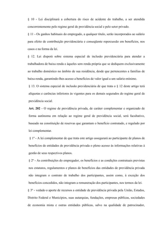 § 10 - Lei disciplinará a cobertura do risco de acidente do trabalho, a ser atendida

concorrentemente pelo regime geral de previdência social e pelo setor privado.

§ 11 - Os ganhos habituais do empregado, a qualquer título, serão incorporados ao salário

para efeito de contribuição previdenciária e conseqüente repercussão em benefícios, nos

casos e na forma da lei.

§ 12. Lei disporá sobre sistema especial de inclusão previdenciária para atender a

trabalhadora de baixa renda e àqueles sem renda própria que se dediquem exclusivamente

ao trabalho doméstico no âmbito de sua residência, desde que pertencentes a famílias de

baixa renda, garantindo-lhes acesso a benefícios de valor igual a um salário-mínimo.

§ 13. O sistema especial de inclusão previdenciária de que trata o § 12 deste artigo terá

alíquotas e carências inferiores às vigentes para os demais segurados do regime geral de

previdência social.

Art. 202 - O regime de previdência privada, de caráter complementar e organizado de

forma autônoma em relação ao regime geral de previdência social, será facultativo,

baseado na constituição de reservas que garantam o benefício contratado, e regulado por

lei complementar.

 § 1º - A lei complementar de que trata este artigo assegurará ao participante de planos de

benefícios de entidades de previdência privada o pleno acesso às informações relativas à

gestão de seus respectivos planos.

§ 2º - As contribuições do empregador, os benefícios e as condições contratuais previstas

nos estatutos, regulamentos e planos de benefícios das entidades de previdência privada

não integram o contrato de trabalho dos participantes, assim como, à exceção dos

benefícios concedidos, não integram a remuneração dos participantes, nos termos da lei.

§ 3º - vedado o aporte de recursos a entidade de previdência privada pela União, Estados,

Distrito Federal e Municípios, suas autarquias, fundações, empresas públicas, sociedades

de economia mista e outras entidades públicas, salvo na qualidade de patrocinador,
 