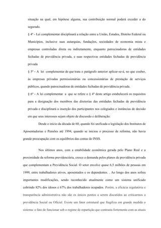 situação na qual, em hipótese alguma, sua contribuição normal poderá exceder a do

   segurado.

   § 4º - Lei complementar disciplinará a relação entre a União, Estados, Distrito Federal ou

   Municípios, inclusive suas autarquias, fundações, sociedades de economia mista e

   empresas controladas direta ou indiretamente, enquanto patrocinadoras de entidades

   fechadas de previdência privada, e suas respectivas entidades fechadas de previdência

   privada

   § 5º - A lei complementar de que trata o parágrafo anterior aplicar-se-á, no que couber,

   às empresas privadas permissionárias ou concessionárias de prestação de serviços

   públicos, quando patrocinadoras de entidades fechadas de previdência privada.

   § 6º - A lei complementar a que se refere o § 4º deste artigo estabelecerá os requisitos

   para a designação dos membros das diretorias das entidades fechadas de previdência

   privada e disciplinará a inserção dos participantes nos colegiados e instâncias de decisão

   em que seus interesses sejam objeto de discussão e deliberação.

             Desde o início da década de 60, quando foi unificada a legislação dos Institutos de

Aposentadorias e Pensões até 1994, quando se iniciou o processo de reforma, não havia

grande preocupação com os equilíbrios das contas do INSS.


             Nos últimos anos, com a estabilidade econômica gerada pelo Plano Real e a

proximidade da reforma previdenciária, cresce a demanda pelos planos de previdência privada

que complementam a Previdência Social. O setor envolve quase 6,5 milhões de pessoas em

1999, entre trabalhadores ativos, aposentados e os dependentes. . Ao longo dos anos sofreu

importantes modificações, sendo reconhecido atualmente como um sistema unificado

cobrindo 82% dos idosos e 67% dos trabalhadores ocupados. Porém, a eficácia regulatória e

transparência administrativa não são os únicos pontos a serem discutidos ao criticarmos a

previdência Social ou Oficial. Existe um fator estrutural que fragiliza em grande medida o

sistema: o fato de funcionar sob o regime de repartição que contrasta fortemente com as atuais
 