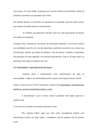 Esses países, em certa medida, já passaram por recentes reformas previdenciárias, diante de

problemas semelhantes aos apontados neste relato.


São bastante grandes as assimetrias nas legislações de seguridade social dos quatro países,

que realizam um grande esforço de harmonização.


            As entidades previdenciárias privadas ainda não estão participando ativamente

dos esforços de integração.


Conquanto haja, formalmente, mecanismo de participação tripartido, o movimento sindical

dos trabalhadores não lhe dá a devida importância, preferindo concentrar seus esforços nas

reivindicações salariais, que afetam de imediato a vida das pessoas. Também os empresários

não participam de modo adequado, nas estruturas participativas. Trata-se, de lugar neutro, ao

qual parece não chegar os problemas do setor.


2.2. Uniformidade e Equivalência das Prestações


            Surgindo    direta   e   imediatamente      como   desdobramento    da   regra      da

universalidade, o objetivo da uniformidade destrói a parcela mais iníqua do direito anterior.


Estatui o inciso II, do art.194 da Constituição, o objetivo da uniformidade e equivalência dos

benefícios e serviços às populações urbanas e rurais.


           A discriminação a que se achava sujeita a população rural apenas agravava a

questão social.


É certo que ela se prendia a um estádio da proteção social.


           Mas, ninguém poderá negar que, entre outras conseqüências nefastas, essa

discriminação excluiu, por largo tempo, o trabalhador rural de qualquer tipo de proteção

social.
 