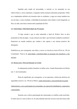 Impelido pelo estado de necessidade, o rurícola se via ameaçado na sua

sobrevivência e, nessa conjuntura, a migração interna alcançou alarmantes proporções. Sobre

ser a implantação definitiva da isonomia entre os residentes, a regra em exame também traz

em seu bojo, e como resultado, a identidade de prestações entre urbano e rural integrando, ao

fim e ao cabo, num único sistema toda a população do País.


2.3. Seletividade e Distributividade das Prestações


              O fogo cerrado a que se acha submetido o ideal do Welfare State se deve

justamente ao fato de julgar - os que criticam esse ideal - que inexistem condições econômico-

financeiras no mundo moderno que venham a dar suporte a um sistema protetivo tão

abrangente.


Estabeleceu-se, por conseguinte, uma tática, a nosso ver inscrita no inciso III do art. 194, da

Constituição. Trata-se da seletividade e distributividade na prestação dos benefícios e dos

serviços.


2.4. Democracia e Descentralização na Gestão


            O ordenamento jurídico brasileiro se define como Estado Democrático de Direito

(art. 1º, da Constituição).


            Plena de significado, por conseguinte, se nos apresenta a ultima das diretrizes da

seguridade social no art. 194 da Lei Maior: caráter democrático e descentralizado da gestão


Administrativa, com a participação da comunidade, em especial de trabalhadores, empresários

e aposentados.


            Somente com a efetiva participação dos interessados os conflitos serão resolvidos.

O centro nem vê e nem se deixa ver. Se acha afastado tanto dos serviços como dos locais onde
 