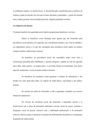 os problemas surgem e se desenvolvem. A descentralização, transferindo para a periferia do

sistema o poder de decisão, faz com que as bases discutam e proponham - a partir da situação

local, sempre peculiar, da necessidade particular daquela população assistida.


2.5. Objetivos do sistema


O sistema brasileiro de seguridade social objetiva proporcionar benefícios e serviços.


            Dentre os benefícios existe distinção entre aqueles que são fornecidos pela

previdência social (pensões aos segurados que contribuíram durante a sua vida de trabalho e

aos dependentes deles) e os que são outorgados pela assistência social (ajuda aos pobres;

crianças carentes; adolescentes e idosos).


            Os benefícios da previdência social são concedidos tendo como base a

remuneração percebida pelo trabalhador, e querem assegurar o padrão de vida do segurado

ativo. Mas, estão sujeitos - no regime geral - a um limite fixado na Constituição. Esse limite

equivale, atualmente, a cerca de quatro salários-mínimos.


            Os benefícios da assistência social garantem o mínimo de subsistência e são

fixados em valor igual para todos, no importe do soldo básico, equivalente a um salário-

mínimo.


            Os serviços de saúde são fornecidos a toda a população, limitados aos recursos

financeiros disponíveis.


            Os serviços de assistência social são fornecidos à população carente e se

desenvolvem sob a forma de prestações individuais (serviço social de casos), mediante a

integração social da pessoa, inclusive com a habilitação profissional; e de prestações

coletivas, dentre as quais se destacam os projetos de enfrentamento da pobreza e os programas

de garantia de renda mínima.
 