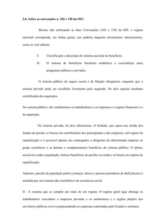 2.6. Sobre as convenções n. 102 e 128 da OIT.


            Mesmo não ratificando as duas Convenções (102 e 128) da OIT, o regime

nacional corresponde, em linhas gerais, aos padrões daqueles documentos internacionais,

como se verá adiante.


           I-     Classificação e descrição do sistema nacional de benefícios

           II-    O sistema de benefícios brasileiro estabelece a coexistência entre

                  programas públicos e privados.


            O sistema público de seguro social é de filiação obrigatória, enquanto que o

sistema privado pode ser escolhido livremente pelo segurado. Os dois operam mediante

contribuição dos segurados.


No sistema público, são contribuintes os trabalhadores e as empresas e o regime financeiro é o

de repartição.


            No sistema privado, há dois subsistemas. O fechado, que opera nos molde dos

fundos de pensão, se baseia em contribuições dos participantes e das empresas, sob regime de

capitalização e é acessível apenas aos empregados e dirigentes de determinada empresa ou

grupo econômico e se destina a complementares benefícios do sistema público. O aberto,

acessível a toda a população, fornece benefícios de pecúlio ou renda e se baseia em regime de

capitalização.


Ademais, parcela da população pobre (crianças, idosos e pessoas portadoras de deficiências) é

atendida por um sistema não contributivo de assistência social.


II - É sistema que se compõe por mais de um regime. O regime geral (que abrange os

trabalhadores vinculados a empresas privadas e os autônomos) e o regime próprio dos

servidores públicos civis (compreendendo as empresas controladas pelo Estado) e militares.
 