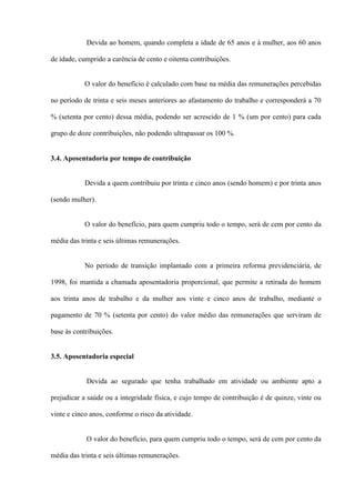 Devida ao homem, quando completa a idade de 65 anos e à mulher, aos 60 anos

de idade, cumprido a carência de cento e oitenta contribuições.


           O valor do benefício é calculado com base na média das remunerações percebidas

no período de trinta e seis meses anteriores ao afastamento do trabalho e corresponderá a 70

% (setenta por cento) dessa média, podendo ser acrescido de 1 % (um por cento) para cada

grupo de doze contribuições, não podendo ultrapassar os 100 %.


3.4. Aposentadoria por tempo de contribuição


           Devida a quem contribuiu por trinta e cinco anos (sendo homem) e por trinta anos

(sendo mulher).


           O valor do benefício, para quem cumpriu todo o tempo, será de cem por cento da

média das trinta e seis últimas remunerações.


           No período de transição implantado com a primeira reforma previdenciária, de

1998, foi mantida a chamada aposentadoria proporcional, que permite a retirada do homem

aos trinta anos de trabalho e da mulher aos vinte e cinco anos de trabalho, mediante o

pagamento de 70 % (setenta por cento) do valor médio das remunerações que serviram de

base às contribuições.


3.5. Aposentadoria especial


            Devida ao segurado que tenha trabalhado em atividade ou ambiente apto a

prejudicar a saúde ou a integridade física, e cujo tempo de contribuição é de quinze, vinte ou

vinte e cinco anos, conforme o risco da atividade.


            O valor do benefício, para quem cumpriu todo o tempo, será de cem por cento da

média das trinta e seis últimas remunerações.
 