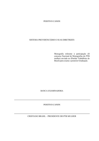 POSITIVO CANON




 SISTEMA PREVIDENCIÁRIO E SUAS DIRETRIZES




                       Monografia referente à participação (II
                       concurso Nacional de Monografias do PTB
                       mulher) enviada ao (Partido Trabalhista do
                       Brasil) para exame e posterior Graduação.




           BANCA EXAMINADORA




              POSITIVO CANON




CRISTIANE BRASIL – PRESIDENTE DO PTB MULHER
 