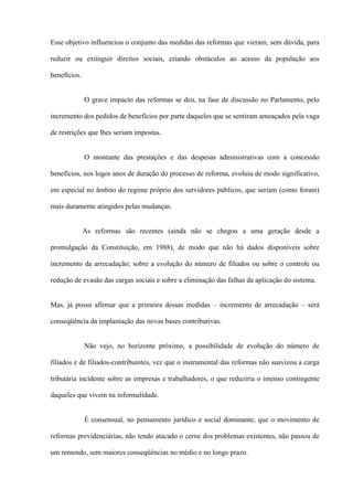 Esse objetivo influenciou o conjunto das medidas das reformas que vieram, sem dúvida, para

reduzir ou extinguir direitos sociais, criando obstáculos ao acesso da população aos

benefícios.


              O grave impacto das reformas se deu, na fase de discussão no Parlamento, pelo

incremento dos pedidos de benefícios por parte daqueles que se sentiram ameaçados pela vaga

de restrições que lhes seriam impostas.


              O montante das prestações e das despesas administrativas com a concessão

benefícios, nos logos anos de duração do processo de reforma, evoluiu de modo significativo,

em especial no âmbito do regime próprio dos servidores públicos, que seriam (como foram)

mais duramente atingidos pelas mudanças.


              As reformas são recentes (ainda não se chegou a uma geração desde a

promulgação da Constituição, em 1988), de modo que não há dados disponíveis sobre

incremento da arrecadação; sobre a evolução do número de filiados ou sobre o controle ou

redução de evasão das cargas sociais e sobre a eliminação das falhas da aplicação do sistema.


Mas, já posso afirmar que a primeira dessas medidas – incremento de arrecadação – será

conseqüência da implantação das novas bases contributivas.


              Não vejo, no horizonte próximo, a possibilidade de evolução do número de

filiados e de filiados-contribuintes, vez que o instrumental das reformas não suavizou a carga

tributária incidente sobre as empresas e trabalhadores, o que reduziria o imenso contingente

daqueles que vivem na informalidade.


              É consensual, no pensamento jurídico e social dominante, que o movimento de

reformas previdenciárias, não tendo atacado o cerne dos problemas existentes, não passou de

um remendo, sem maiores conseqüências no médio e no longo prazo.
 