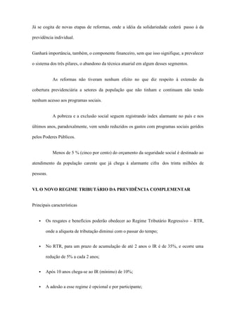 Já se cogita de novas etapas de reformas, onde a idéia da solidariedade cederá passo à da

previdência individual.


Ganhará importância, também, o componente financeiro, sem que isso signifique, a prevalecer

o sistema dos três pilares, o abandono da técnica atuarial em algum desses segmentos.


           As reformas não tiveram nenhum efeito no que diz respeito à extensão da

cobertura previdenciária a setores da população que não tinham e continuam não tendo

nenhum acesso aos programas sociais.


           A pobreza e a exclusão social seguem registrando índex alarmante no país e nos

últimos anos, paradoxalmente, vem sendo reduzidos os gastos com programas sociais geridos

pelos Poderes Públicos.


           Menos de 5 % (cinco por cento) do orçamento da seguridade social é destinado ao

atendimento da população carente que já chega à alarmante cifra dos trinta milhões de

pessoas.


VI. O NOVO REGIME TRIBUTÁRIO DA PREVIDÊNCIA COMPLEMENTAR


Principais características


      Os resgates e benefícios poderão obedecer ao Regime Tributário Regressivo – RTR,

       onde a alíquota de tributação diminui com o passar do tempo;


      No RTR, para um prazo de acumulação de até 2 anos o IR é de 35%, e ocorre uma

       redução de 5% a cada 2 anos;


      Após 10 anos chega-se ao IR (mínimo) de 10%;


      A adesão a esse regime é opcional e por participante;
 