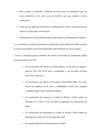    Para os planos já instituídos, viabilizará um valor menor de contribuição para um

       mesmo benefício ou um valor maior de benefício caso seja mantida a mesma

       contribuição;


      Exige que seja dada mais importância na implantação dos Planos, principalmente nos

       coletivos, no que tange a comunicação;


      O Planejamento da Aposentadoria passa a exigir também um Planejamento Tributário.


- As contribuições aos planos não puderam ser deduzidas da base tributável do IRPF, portanto

os recursos acumulados nesse período não podem sofrer tributação em caso de resgate;


- Assim, os Principais aspectos tributários dos Planos de Previdência Complementar podem

ser assim resumidos até 2001:


             Os investimentos dos Fundos de Pensão pagaram, ou deveriam ter pagado a

              partir de 1983, 20% de IR sobre a rentabilidade, o que foi objeto de litígio

              entre estes e o governo;


             Os investimentos dos planos de Previdência Aberta (FGB, PGBL, etc.) eram

              isentos da incidência de IR sobre a rentabilidade, criando uma vantagem

              competitiva destes sobre os Fundos de Pensão;


             As contribuições das empresas os Fundos de Pensão e PGBL podem ser

              deduzidos até o limite de 20% da folha de pagamento dos participantes do

              plano;


             As contribuições dos participantes os Fundos de Pensão e PGBL podem ser

              deduzidos até o limite de 12% da renda bruta anual.


             Os resgates obedeciam à tabela progressiva de IRPF;
 