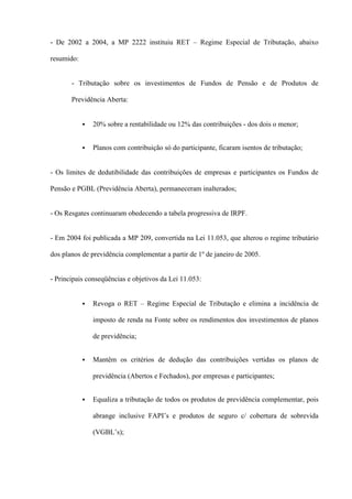 - De 2002 a 2004, a MP 2222 instituiu RET – Regime Especial de Tributação, abaixo

resumido:


       - Tributação sobre os investimentos de Fundos de Pensão e de Produtos de

       Previdência Aberta:


               20% sobre a rentabilidade ou 12% das contribuições - dos dois o menor;


               Planos com contribuição só do participante, ficaram isentos de tributação;


- Os limites de dedutibilidade das contribuições de empresas e participantes os Fundos de

Pensão e PGBL (Previdência Aberta), permaneceram inalterados;


- Os Resgates continuaram obedecendo a tabela progressiva de IRPF.


- Em 2004 foi publicada a MP 209, convertida na Lei 11.053, que alterou o regime tributário

dos planos de previdência complementar a partir de 1º de janeiro de 2005.


- Principais conseqüências e objetivos da Lei 11.053:


               Revoga o RET – Regime Especial de Tributação e elimina a incidência de

                imposto de renda na Fonte sobre os rendimentos dos investimentos de planos

                de previdência;


               Mantêm os critérios de dedução das contribuições vertidas os planos de

                previdência (Abertos e Fechados), por empresas e participantes;


               Equaliza a tributação de todos os produtos de previdência complementar, pois

                abrange inclusive FAPI’s e produtos de seguro c/ cobertura de sobrevida

                (VGBL’s);
 