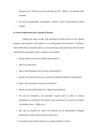 dará através do “Primeiro que Entra, Primeiro que Sai – PEPS” a ser calculado pelas

       entidades;


      Em caso de portabilidade, o participante “carrega” o prazo de acumulação do plano

       original.


6.3 Fatores Importantes para Tomada de Decisão


            Sabedor das regras do jogo, todo participante de plano deverá se fizer algumas

perguntas cujas respostas terão impactos no seu Planejamento Previdenciário e Tributário.

Assim reflita sobre as perguntas abaixo e se necessário peça ajuda profissional antes de tomar

a decisão sobre qual regime melhor se adéqua a sua condição:


      Quanto tempo você tem até a idade de aposentadoria?


      Qual a sua renda atual?


      Qual a renda almejada ou prevista para a aposentadoria?


      Quanto você ê tem de reserva até o momento em plana Previdência Complementar?


      Qual o valor acumulado em outros investimentos?


      Quanto você pretende acumular até a idade de aposentadoria?


      Em caso de emergência, será necessário resgatar parte ou todos os recursos

       acumulados no seu Plano de Previdência? (esta característica só é possível em planos

       via Entidade Aberta – PGBL p.ex.)


      Que tipo de benefício de renda você pretende ter na aposentadoria? Resgates

       programados, renda vitalícia, renda por prazo certo...


      O seu plano de previdência atual será o seu plano definitivo e único?
 