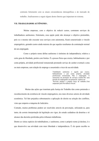 contrasta fortemente com as atuais circunstâncias demográficas e de mercado de

       trabalho. Analisaremos a seguir alguns destes fatores que impactam no sistema.


VII. TRABALHADOR AUTÔNOMO .


            Muitas empresas, com o objetivo de reduzir custos, contratam serviços de

trabalhadores autônomos. Entretanto, essa opção pode não alcançar o objetivo pretendido,

pois se o mesmo não executar seus serviços com autonomia, ficará caracterizado o vínculo

empregatício, gerando custos ainda maiores do que aqueles resultantes da contratação normal

de um empregado.

            Como o próprio nome define autônomo é sinônimo de independência; relativa a

certo grau de liberdade, porém com limites. É a pessoa física que exerce, habitualmente e por

conta própria, atividade profissional remunerada prestando serviço de caráter eventual a uma

ou mais empresas, sem relação de emprego e assumindo o risco de sua atividade.

                                                 Trabalhador autônomo é aquele que exerce,
                                                 habitualmente e por conta própria, atividade
                                                 profissional remunerada. Não é empregado. A
                                                 autonomia da prestação de serviços confere-lhe uma
                                                 posição de empregador em potencial: explora em
                                                  Proveito próprio a própria força de trabalho..Está
                                                 amparado pela Previdência Social.


              Muitas das ações que tramitam pela Justiça do Trabalho têm como pretensão o

reconhecimento da existência de vínculo empregatício, nos mais diversos setores de atividade

econômica. Tal fato prejudica sobremaneira a aplicação do direito na solução dos conflitos,

visto que emperra a máquina do Judiciário.

Contudo, muitos problemas podem ser resolvidos através da prevenção, utilizando-se, para

tanto, da correta interpretação da legislação em vigor, do estudo cuidadoso da doutrina e só

alcance das decisões proferidas pelos tribunais trabalhistas.

Dentre as várias espécies de trabalhadores, o autônomo, como o próprio nome já declara, é o

que desenvolve sua atividade com mais liberdade e independência. É ele quem escolhe os
 