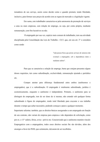 tomadores de seu serviço, assim como decide como e quando prestará, tendo liberdade,

inclusive, para formar seus preços de acordo com as regras do mercado e a legislação vigente.

           Em suma, este trabalhador caracteriza-se pela autonomia da prestação de serviços

a uma ou mais empresas, sem relação de emprego, ou seja, por conta própria, mediante

remuneração, com fins lucrativos ou não.

             O empregado por sua vez, espécie mais comum de trabalhador, tem sua atividade

disciplinada pela Consolidação das Leis do Trabalho - CLT, que, em seu art. 3° o considera

como sendo



                                                "toda pessoa física que presta serviços de natureza não

                                                eventual a empregador, sob a dependência deste e

                                                mediante salário".



           Para que se caracterize a relação de emprego, basta que estejam presentes alguns

desses requisitos, tais como subordinação, exclusividade, remuneração ajustada e periódica

etc.

           Cumpre atentar para diferença fundamental entre ambos (autônomos e

empregados), que é a subordinação. O empregado é totalmente subordinado, jurídica é

economicamente, enquanto o autônomo é independente. Portanto, o autônomo para se

distinguir do empregado, tem de ser dono de si mesmo, não estando sob qualquer forma

subordinado à figura do empregador, tendo total liberdade para executar o seu trabalho

durante o tempo que achar necessário, podendo começar e parar a qualquer momento.

Importante salientar, também, que os direitos básicos assegurados a um empregado em função

do seu contrato, não variam de empresa para empresa e não dependem de solicitação, como

por ex. o 13° salário, férias, aviso - prévio etc. Caracterizado que o autônomo mantém vínculo

Empregatício com a empregadora, todos esses direitos sociais lhe são devidos, além dos

encargos a favor do INSS, que certamente, deixaram de ser recolhidos.
 
