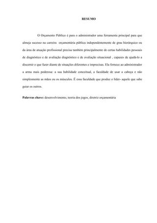 RESUMO




            O Orçamento Público é para o administrador uma ferramenta principal para que

almeja sucesso na carreira orçamentária pública independentemente de grau hierárquico ou

da área de atuação profissional precisa também principalmente de certas habilidades pessoais

de diagnóstico e de avaliação diagnóstico e de avaliação situacional , capazes de ajudá-lo a

discernir o que fazer diante de situações diferentes e imprecisas. Ela fornece ao administrador

a arma mais poderosa: a sua habilidade conceitual, a faculdade de usar a cabeça e não

simplesmente as mãos ou os músculos. É essa faculdade que produz o líder- aquele que sabe

guiar os outros.


Palavras chave: desenvolvimento, teoria dos jogos, diretriz orçamentária
 