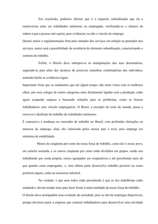 Em conclusão, podemos afirmar que é o requisito subordinação que irá a

controvérsia entre ser trabalhador autônomo ou empregado, verificando-se o número de

ordem a que a pessoa está sujeita, para evidenciar ou não o vínculo de emprego.

Quanto maior a regulamentação feita pelo tomador dos serviços em relação ao prestador dos

serviços, maior será a possibilidade da existência do elemento subordinação, caracterizando o

contrato de trabalho.

            Enfim, o Direito deve sobrepor-se às manipulações dos seus destinatários,

erguendo-se para além dos alcances de possíveis manobras combinatórias dos indivíduos,

tentando burlar as evidências legais.

Importante frisar que os autônomos que até algum tempo, não eram vistos com os melhores

olhos, por seus colegas de outras categorias mais diretamente ligadas com a produção, estão

agora ocupando espaços e buscando soluções para os problemas, como se fossem

trabalhadores com vínculo empregatício. O Brasil, a exemplo do resto do mundo, passa a

conviver e desfrutar do trabalho do trabalhador autônomo.

É expressiva a mudança no mercador de trabalho no Brasil, com profundas alterações na

natureza do emprego, aliás, tão valorizado pelos nossos pais e avós, pois emprego era

sinônimo de estabilidade.

           Menos de cinqüenta por cento da nossa força de trabalho, como diz o nosso povo,

em carteira assinada, e os outros cinqüenta por cento estão divididos em grupos, sendo uns

trabalhando por conta própria, outros agrupados em cooperativas e até percebendo mais do

que quando eram empregados, e, uma última parte desenvolve trabalho precário ou como

preferem alguns, estão na economia informal.

            Na verdade, o que nem todos estão percebendo é que as leis trabalhistas estão

mudando e devem mudar mais para fazer frente à atual realidade da nossa força de trabalho.

O direito deve acompanhar essa evolução da sociedade, pois se não há empregos disponíveis,

porque devemos punir a empresa que contrata trabalhadores para desenvolver uma atividade
 