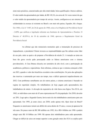 eram mais precários, caracterizados por alta rotatividade, baixa qualificação e baixos salários.

O valor médio da aposentadoria por idade, de R$ 145,18, era cerca de 3,6 vezes menor do que

o valor médio da aposentadoria por tempo de serviço. Assim, configurava-se um sistema de

solidariedade às avessas só existente no Brasil e em mais três países, Equador, Irã e Iraque.

Em 1960, a Lei n° 3.807, de 26 de agosto de 1960, criou a Lei Orgânica de Previdência Social

- LOPS, que unificou a legislação referente aos Institutos de Aposentadorias e Pensões. O

Decreto n° 48.959-A, de 10 de setembro de 1960, aprovou o Regulamento Geral da

Previdência Social


            Ao afirmar que não renunciaria momentos após a instauração do processo de

impeachment, o presidente Clinton invocou as responsabilidades que lhe cabiam como líder

de seu país, entre as quais a de preparar a Previdência do século 21. A menção ao tema em

hora tão grave revela quão preocupada estão os líderes americanos com o sistema

previdenciário. A Casa Branca discutiu em seminário de alto nível, com a participação de

acadêmicos, políticos e especialistas. Sem reformas, estima-se que o sistema começará a falir

em 2021, quando o valor dos benefícios excederá o das contribuições. Os juros das aplicações

das reservas o sustentarão por mais um tempo, mas o déficit aparecerá inapelavelmente em

2032. Com problemas semelhantes aos de outros países, o sistema americano é baseado no

regime de repartição simples. Os trabalhadores de hoje pagam pela aposentadoria dos

trabalhadores de ontem. A elevação da expectativa de vida furou essa lógica. Nos EUA, em

1965, os indivíduos com mais de 65 anos representavam 9% da população. Em 2030, deverão

ser 20%. Logo após a Segunda Guerra, havia mais de oito trabalhadores americanos para um

aposentado. Em 1995, já eram cinco; em 2030, serão apenas três. Quer dizer do Brasil?

Enquanto os americanos temem um déficit de caixa dentro de 33 anos, o nosso já apareceu há

três anos. De pouco mais de R$ 300 milhões em 1995, foi a R$ 6 bilhões em 1998 e poderá

atingir reais R$ 10 bilhões em 1999. Há apenas dois trabalhadores para cada aposentado.

Chegar ao déficit de caixa em tempo superior a uma geração antes dos EUA se explica pelo
 